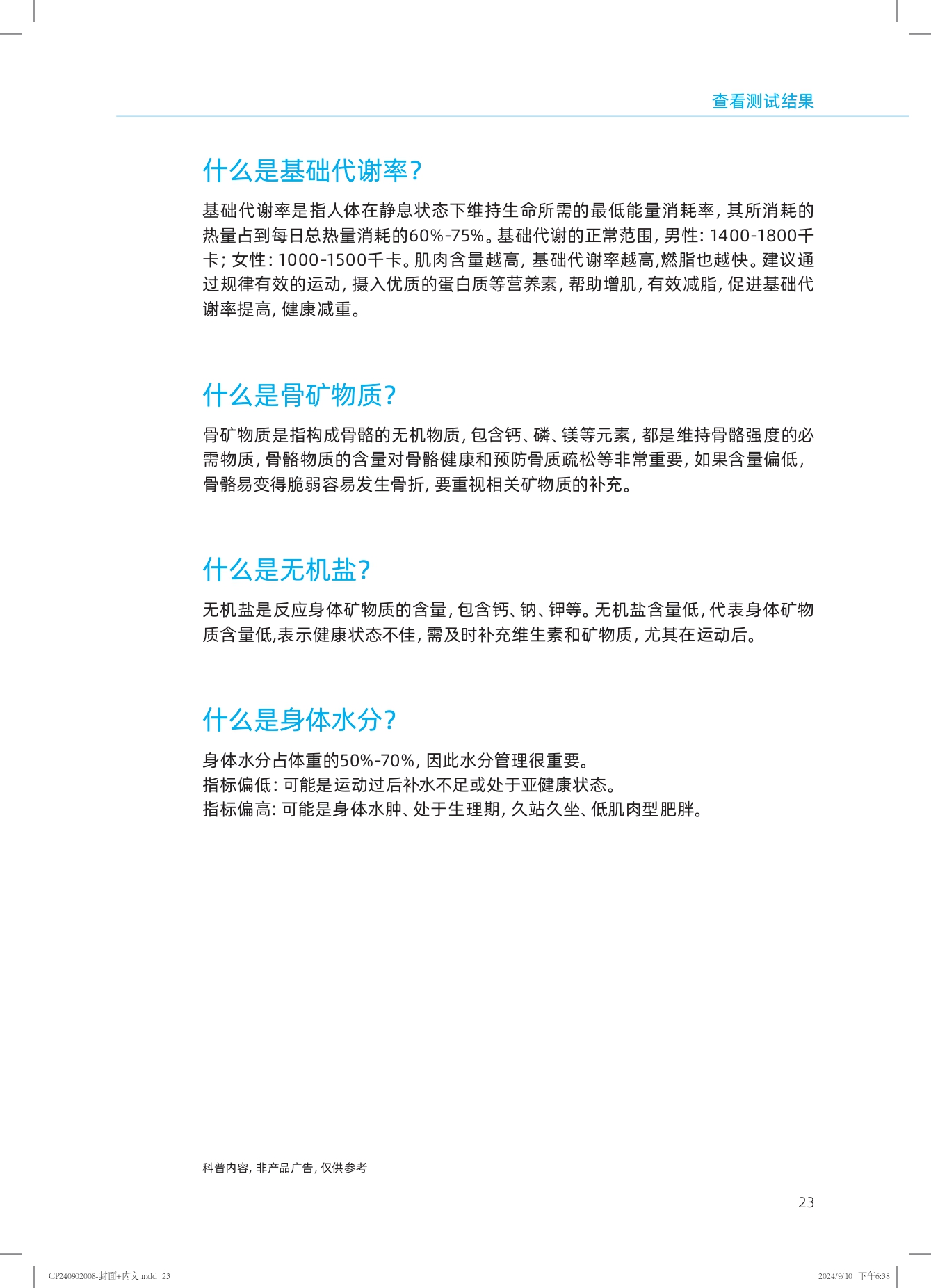 查看测试结果

什么是基础代谢率？

基础代谢率是指人体在静息状态下维持生命所需的最低能量消耗率，其所消耗的热量占到每日总热量消耗的60%-75%。基础代谢的正常范围，男性：1400-1800千卡；女性：1000-1500千卡。肌肉含量越高，基础代谢率越高，燃脂也越快。建议通过规律有效的运动，摄入优质的蛋白质等营养素，帮助增肌，有效减脂，促进基础代谢率提高，健康减重。

什么是骨矿物质？

骨矿物质是指构成骨骼的无机物质，包含钙、磷、镁等元素，都是维持骨骼强度的必需物质，骨骼物质的含量对骨骼健康和预防骨质疏松等非常重要，如果含量偏低，骨骼易变得脆弱容易发生骨折，要重视相关矿物质的补充。

什么是无机盐？

无机盐是反应身体矿物质的含量，包含钙、钠、钾等。无机盐含量低，代表身体矿物质含量低，表示健康状态不佳，需及时补充维生素和矿物质，尤其在运动后。

什么是身体水分？

身体水分占体重的50%-70%，因此水分管理很重要。
指标偏低：可能是运动过后补水不足或处于亚健康状态。
指标偏高：可能是身体水肿、处于生理期，久站久坐、低肌肉型肥胖。

科普内容，非产品广告，仅供参考