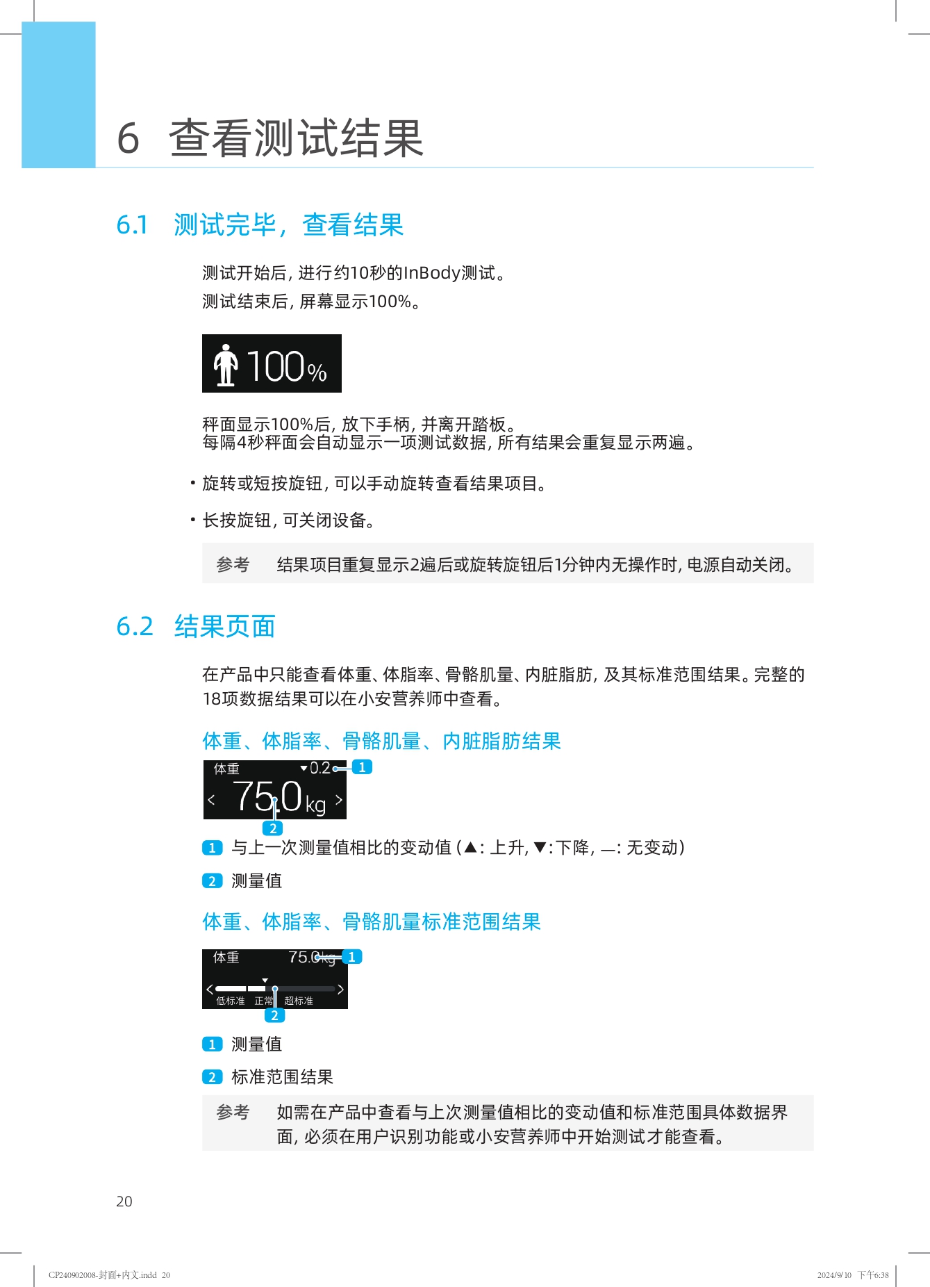 6 查看测试结果

6.1 测试完毕，查看结果

测试开始后，进行约10秒的InBody测试。
测试结束后，屏幕显示100%。

秤面显示100%后，放下手柄，并离开踏板。
每隔4秒秤面会自动显示一项测试数据，所有结果会重复显示两遍。

- 旋转或短按旋钮，可以手动旋转查看结果项目。
- 长按旋钮，可关闭设备。

参考 结果项目重复显示2遍后或旋转旋钮后1分钟内无操作时，电源自动关闭。

6.2 结果页面

在产品中只能查看体重、体脂率、骨骼肌量、内脏脂肪，及其标准范围结果。完整的18项数据结果可以在小安营养师中查看。

体重、体脂率、骨骼肌量、内脏脂肪结果

- 与上一次测量值相比的变动值（▲：上升，▼：下降，—：无变动）
- 测量值

体重、体脂率、骨骼肌量标准范围结果

- 测量值
- 标准范围结果

参考 如需在产品中查看与上次测量值相比的变动值和标准范围具体数据界面，必须在用户识别功能或小安营养师中开始测试才能查看。