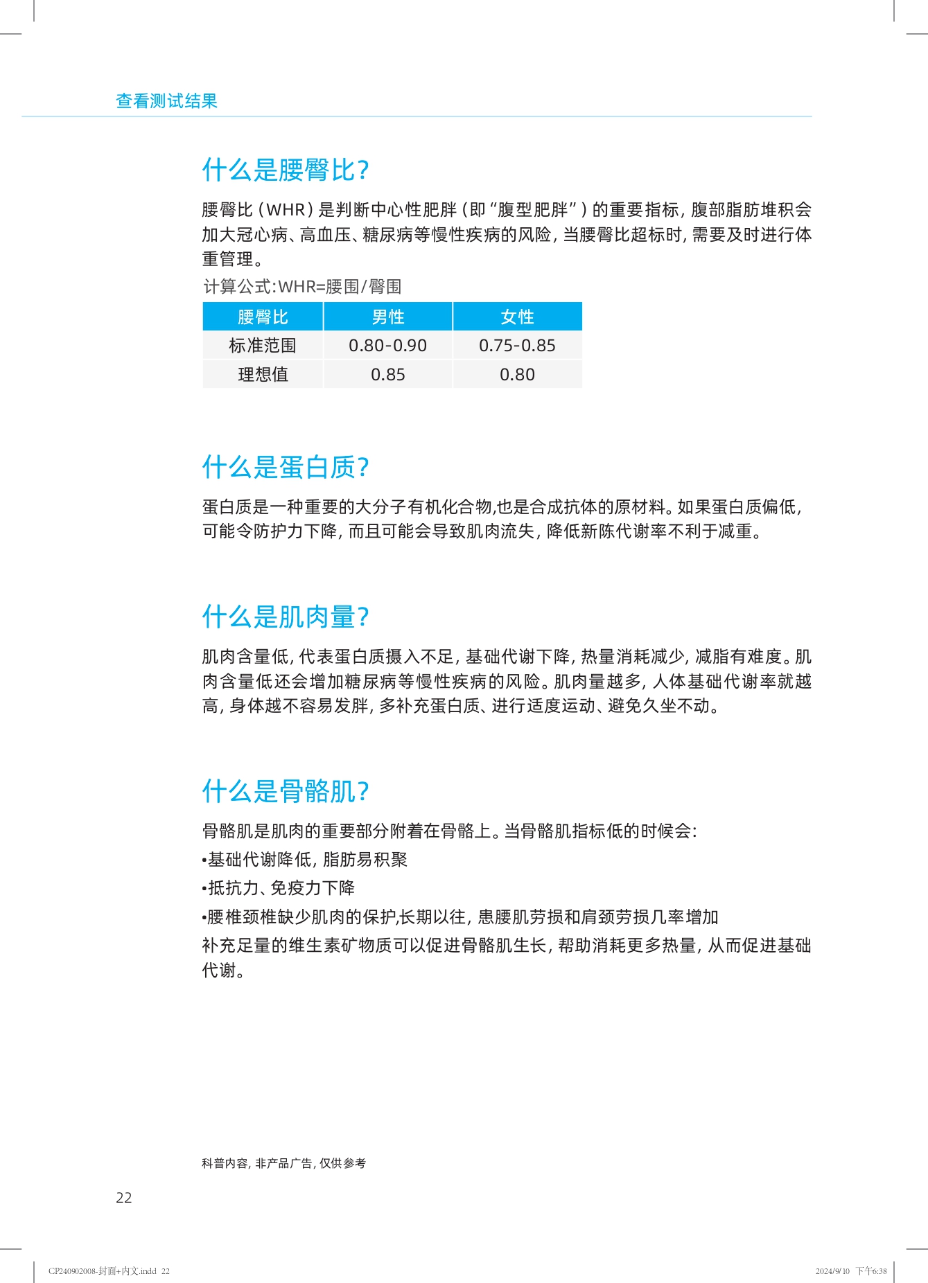 查看测试结果

什么是腰臀比？

腰臀比（WHR）是判断中心性肥胖（即“腹型肥胖”）的重要指标，腹部脂肪堆积会加大冠心病、高血压、糖尿病等慢性疾病的风险。当腰臀比超标时，需要及时进行体重管理。

计算公式：WHR=腰围/臀围

| 腰臀比 | 男性 | 女性 |
| --- | --- | --- |
| 标准范围 | 0.80-0.90 | 0.75-0.85 |
| 理想值 | 0.85 | 0.80 |

什么是蛋白质？

蛋白质是一种重要的大分子有机化合物，也是合成抗体的原材料。如果蛋白质偏低，可能令防护力下降，而且可能会导致肌肉流失，降低新陈代谢率不利于减重。

什么是肌肉量？

肌肉含量低，代表蛋白质摄入不足，基础代谢下降，热量消耗减少，减脂有难度。肌肉含量低还会增加糖尿病等慢性疾病的风险。肌肉量越多，人体基础代谢率就越高，身体越不容易发胖，多补充蛋白质、进行适度运动、避免久坐不动。

什么是骨骼肌？

骨骼肌是肌肉的重要部分附着在骨骼上。当骨骼肌指标低的时候会：
- 基础代谢降低，脂肪易积聚
- 抵抗力、免疫力下降
- 腰椎颈椎缺少肌肉的保护，长期以往，患腰肌劳损和肩颈劳损几率增加

补充足量的维生素矿物质可以促进骨骼肌生长，帮助消耗更多热量，从而促进基础代谢。

科普内容，非产品广告，仅供参考