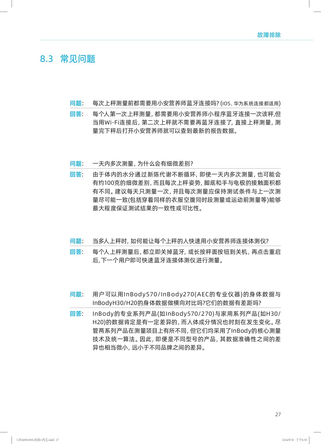 ### 故障排除

#### 8.3 常见问题

**问题：** 每次上秤测量前都需要用小安营养师蓝牙连接吗？（iOS、华为系统连接都适用）

**回答：** 每个人第一次上秤测量，都需要用小安营养师小程序蓝牙连接一次该秤；但当用Wi-Fi连接后，第二次上秤就不需要再蓝牙连接了，直接上秤测量，测量完下秤后打开小安营养师就可以查到最新的报告数据。

**问题：** 一天内多次测量，为什么会有细微差别？

**回答：** 由于体内的水分通过新陈代谢不断循环，即使一天内多次测量，也可能会有约100克的细微差别，而且每次上秤姿势、脚底和手与电极的接触面积都有不同。建议每天只测量一次，并且每次测量应保持测试条件与上一次测量尽可能一致（包括穿着同样的衣服空腹同时段测量或运动前测量等）能够最大程度保证测试结果的一致性或可比性。

**问题：** 当多人上秤时，如何能让每个上秤的人快速用小安营养师连接体测仪？

**回答：** 每个人上秤测量后，都立即关掉蓝牙，或长按秤面按钮到关机，再点击重启后，下一个用户即可快速蓝牙连接体测仪进行测量。

**问题：** 用户可以用InBody570/InBody270(AEC的专业仪器)的身体数据与InBodyH30/H20的身体数据做横向对比吗？它们的数据有差距吗？

**回答：** InBody的专业系列产品（如InBody570/270）与家用系列产品（如H30/H20）的数据肯定是有一定差异的，而人体成分情况也时刻在发生变化。尽管两系列产品在测量项目上有所不同，但它们均采用了InBody的核心测量技术及统一算法。因此，即便是不同型号的产品，其数据准确性之间的差异也相当微小，远小于不同品牌之间的差异。