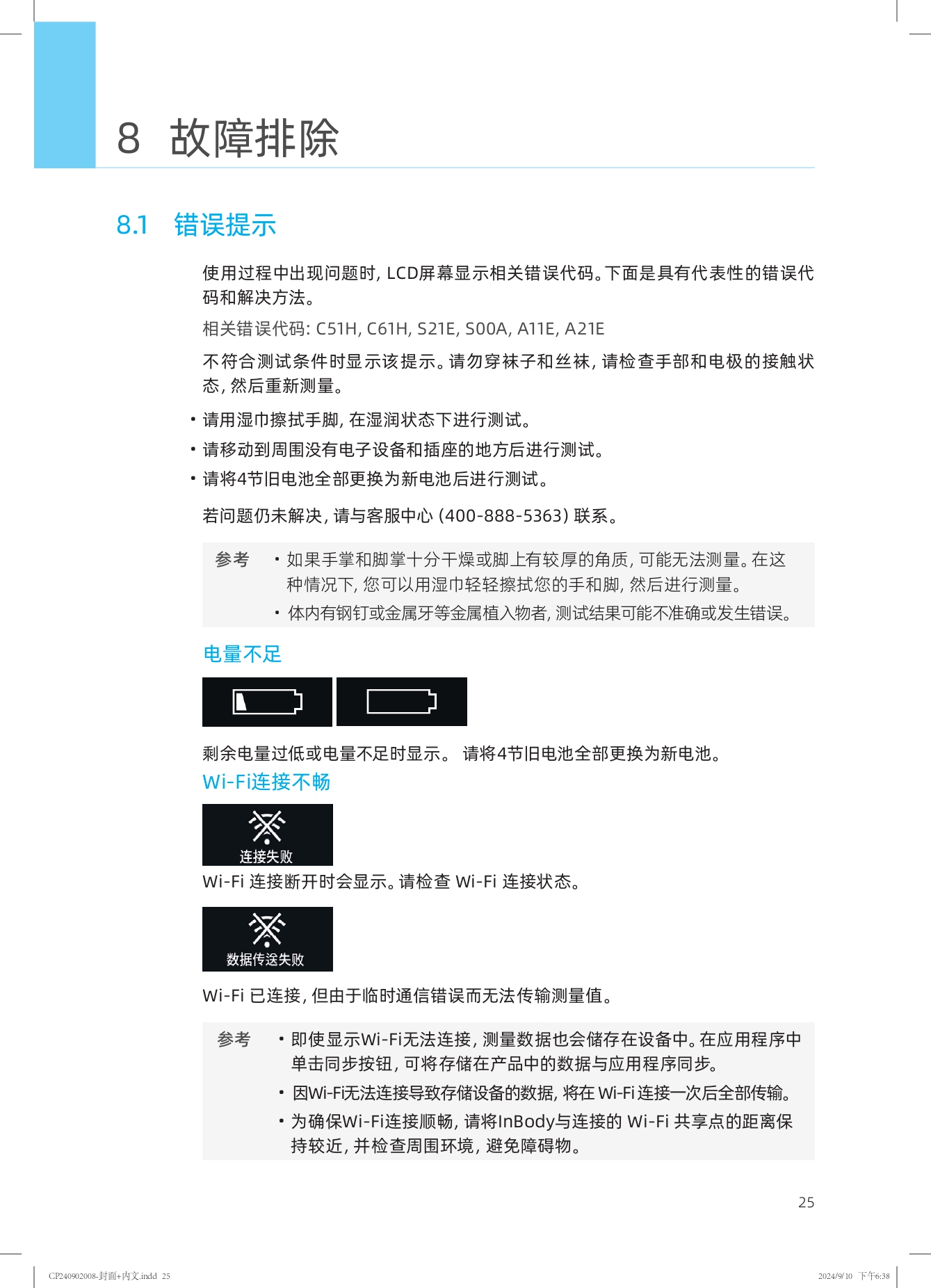8 故障排除

8.1 错误提示

使用过程中出现问题时，LCD屏幕显示相关错误代码。下面是具有代表性的错误代码和解决方法。

相关错误代码：C51H, C61H, S21E, S00A, A11E, A21E

不符合测试条件时显示该提示。请勿穿袜子和丝袜，请检查手部和电极的接触状态，然后重新测量。
- 请用湿巾擦拭手脚，在湿润状态下进行测试。
- 请移动到周围没有电子设备和插座的地方后进行测试。
- 请将4节旧电池全部更换为新电池后进行测试。

若问题仍未解决，请与客服中心（400-888-5363）联系。

参考
- 如果手掌和脚掌十分干燥或脚上有较厚的角质，可能无法测量。在这种情况下，您可以用湿巾轻轻擦拭您的手和脚，然后进行测量。
- 体内有钢钉或金属牙等金属植入物者，测试结果可能不准确或发生错误。

电量不足

剩余电量过低或电量不足时显示。请将4节旧电池全部更换为新电池。

Wi-Fi连接不畅

Wi-Fi连接断开时会显示。请检查Wi-Fi连接状态。

数据传送失败

Wi-Fi已连接，但由于临时通信错误而无法传输测量值。

参考
- 即使显示Wi-Fi无法连接，测量数据也会储存在设备中。在应用程序中单击同步按钮，可将存储在产品中的数据与应用程序同步。
- 因Wi-Fi无法连接导致存储设备的数据，将在Wi-Fi连接一次后全部传输。
- 为确保Wi-Fi连接顺畅，请将InBody与连接的Wi-Fi共享点的距离保持较近，并检查周围环境，避免障碍物。