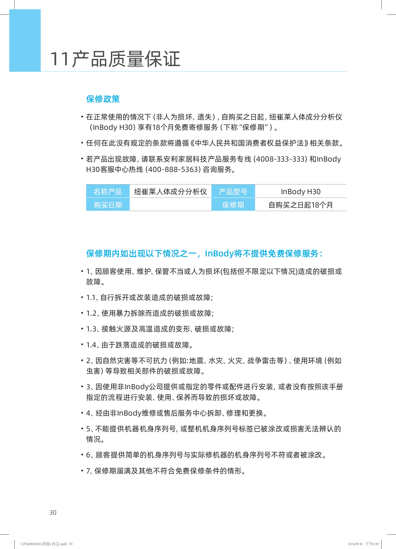 11产品质量保证

保修政策
- 在正常使用的情况下（非人为损坏、遗失），自购买之日起，纽崔莱人体成分分析仪（InBody H30）享有18个月免费寄修服务（下称“保修期”）。
- 任何在此没有规定的条款将遵循《中华人民共和国消费者权益保护法》相关条款。
- 若产品出现故障，请联系安利家居科技产品服务专线（4008-333-333）和InBody H30客服中心热线（400-888-5363）咨询服务。

| 名称产品 | 纽崔莱人体成分分析仪 | 产品型号 | InBody H30 |
| --- | --- | --- | --- |
| 购买日期 | 保修期 | 自购买之日起18个月 |

保修期内如出现以下情况之一，InBody将不提供免费保修服务：
- 1. 因顾客使用、维护、保管不当或人为损坏(包括但不限于以下情况)造成的破损或故障。
  - 1.1. 自行拆开或改装造成的破损或故障；
  - 1.2. 使用暴力拆除而造成的破损或故障；
  - 1.3. 接触火源及高温造成的变形、破损或故障；
  - 1.4. 由于跌落造成的破损或故障。
- 2. 因自然灾害等不可抗力（例如：地震、水灾、火灾、战争雷击等）、使用环境（例如虫害）等导致相关部件的破损或故障。
- 3. 因使用非InBody公司提供或指定的零件或配件进行安装，或者没有按照该手册指定的流程进行安装、使用、保养而导致的损坏或故障。
- 4. 经由非InBody维修或售后服务中心拆卸、修理和更换。
- 5. 不能提供机器机身序列号，或整机机身序列号标签已被涂改或损害无法辨认的情况。
- 6. 顾客提供的机身序列号与实际修机器的机身序列号不符或者被涂改。
- 7. 保修期届满及其他不符合免费保修条件的情形。
