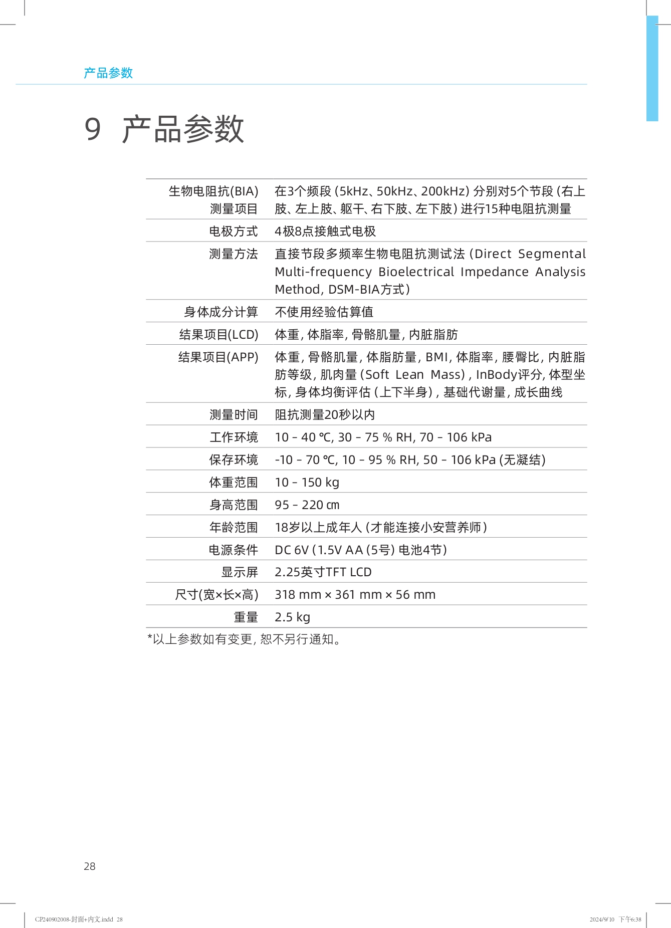 产品参数

9 产品参数

| 生物电阻抗(BIA) | 在3个频段（5kHz、50kHz、200kHz）分别对5个节段（右上肢、左上肢、躯干、右下肢、左下肢）进行15种电阻抗测量 |
| --- | --- |
| 测量项目 | 4极8点接触式电极 |
| 电极方式 | 直接节段多频率生物电阻抗测试法（Direct Segmental Multi-frequency Bioelectrical Impedance Analysis Method, DSM-BIA方式） |
| 测量方法 | 不使用经验估算值 |
| 身体成分计算 | 体重，体脂率，骨骼肌量，内脏脂肪 |
| 结果项目(LCD) | 体重，骨骼肌量，体脂肪量，BMI，体脂率，腰臀比，内脏脂肪等级，肌肉量（Soft Lean Mass），InBody评分，体型坐标，身体均衡评估（上下半身），基础代谢量，成长曲线 |
| 结果项目(APP) | 阻抗测量20秒以内 |
| 测量时间 | 工作环境：10 - 40 ℃, 30 - 75 % RH, 70 - 106 kPa |
| 工作环境 | 保存环境：-10 - 70 ℃, 10 - 95 % RH, 50 - 106 kPa（无凝结） |
| 保存环境 | 体重范围：10 - 150 kg |
| 体重范围 | 身高范围：95 - 220 cm |
| 身高范围 | 年龄范围：18岁以上成年人（才能连接小安营养师） |
| 年龄范围 | 电源条件：DC 6V（1.5V AA（5号）电池4节） |
| 电源条件 | 显示屏：2.25英寸TFT LCD |
| 显示屏 | 尺寸（宽×长×高）：318 mm × 361 mm × 56 mm |
| 尺寸(宽×长×高) | 重量：2.5 kg |

*以上参数如有变更，恕不另行通知。
