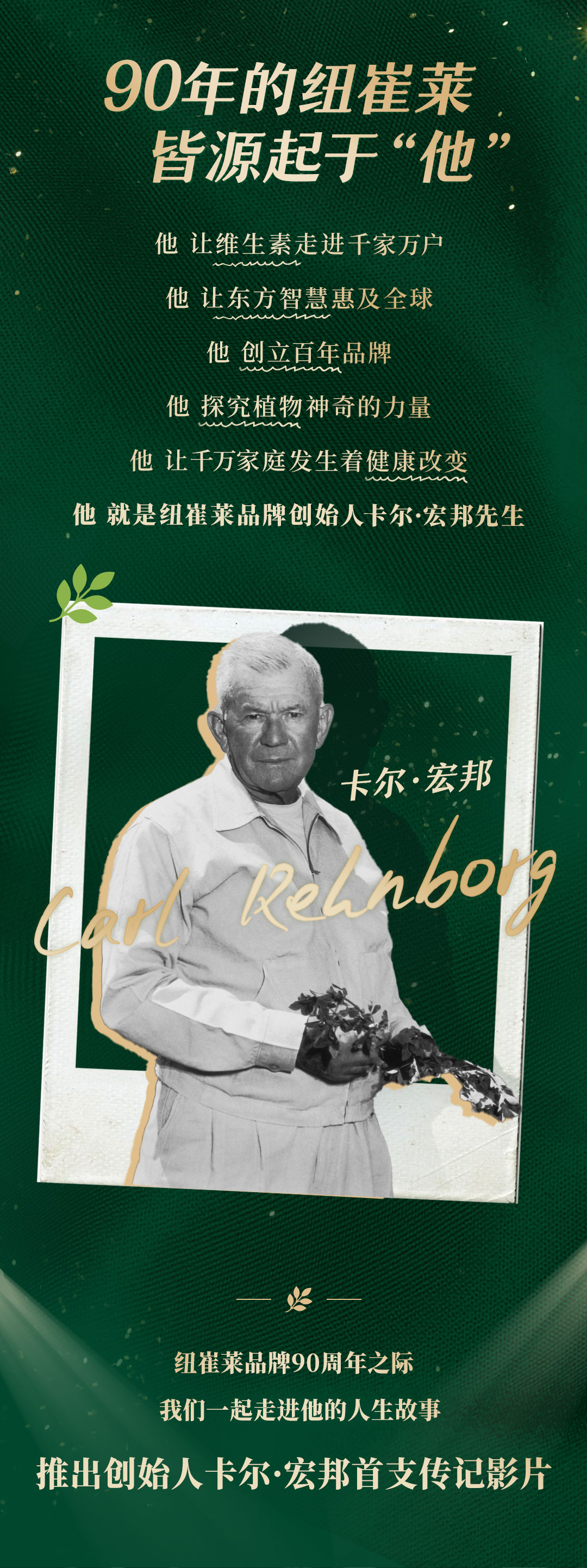 90年的纽崔莱皆源起于“他”

他 让维生素走进千家万户
他 让东方智慧惠及全球
他 创立百年品牌
他 探究植物神奇的力量
他 让千万家庭发生着健康改变

他 就是纽崔莱品牌创始人卡尔·宏邦先生

卡尔·宏邦

纽崔莱品牌90周年之际
我们一起走进他的人生故事
推出创始人卡尔·宏邦首支传记影片