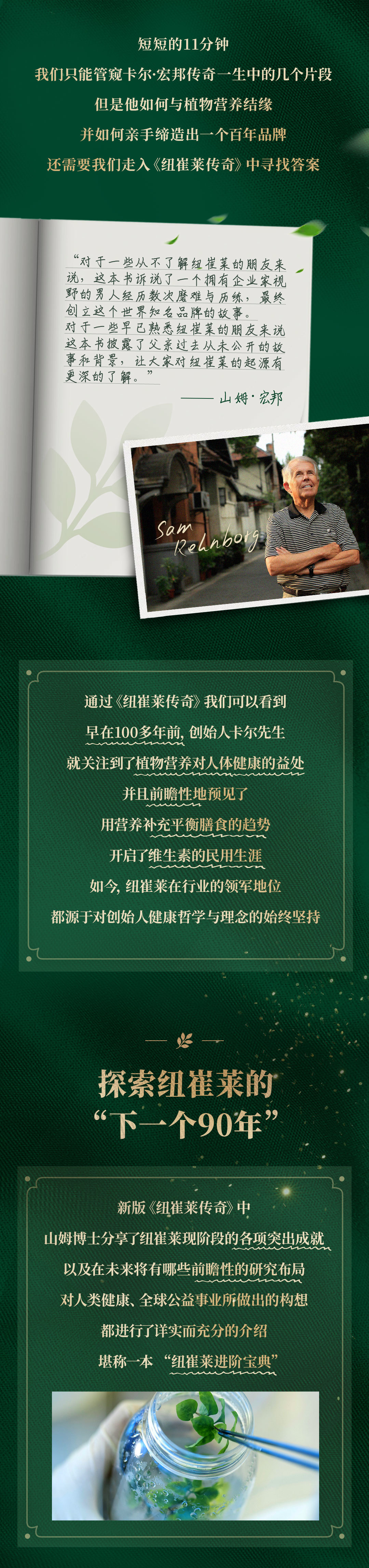 短短的11分钟

我们只能管窥卡尔·宏邦传奇一生中的几个片段

但是他如何与植物营养结缘

并如何亲手缔造出一个百年品牌

还需要我们走入《纽崔莱传奇》中寻找答案

“对于一些从不了解纽崔莱的朋友来说，这本书讲述了一个拥有企业家视野的男人经历数次磨难与历练，最终创立这个世界知名品牌的故事。对于一些早已熟悉纽崔莱的朋友来说，这本书披露了父亲过去从未公开的故事和背景，让大家对纽崔莱的起源有更深的了解。”

——山姆·宏邦

通过《纽崔莱传奇》我们可以看到

早在100多年前，创始人卡尔先生

就关注到了植物营养对人体健康的益处

并且前瞻性地预见了

用营养补充平衡膳食的趋势

开启了维生素的民用生涯

如今，纽崔莱在行业的领军地位

都源于对创始人健康哲学与理念的始终坚持

探索纽崔莱的

“下一个90年”

新版《纽崔莱传奇》中

山姆博士分享了纽崔莱现阶段的各项突出成就

以及在未来将有哪些前瞻性的研究布局

对人类健康、全球公益事业所做出的构想

都进行了详实而充分的介绍

堪称一本“纽崔莱进阶宝典”