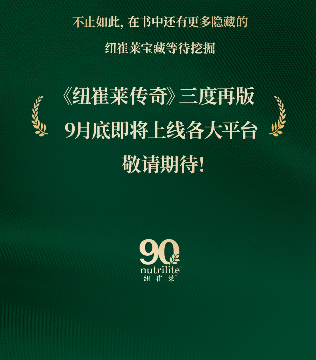 不止如此，在书中还有更多隐藏的

纽崔莱宝藏等待挖掘

《纽崔莱传奇》三度再版
9月底即将上线各大平台
敬请期待！

nutrilite
纽崔莱