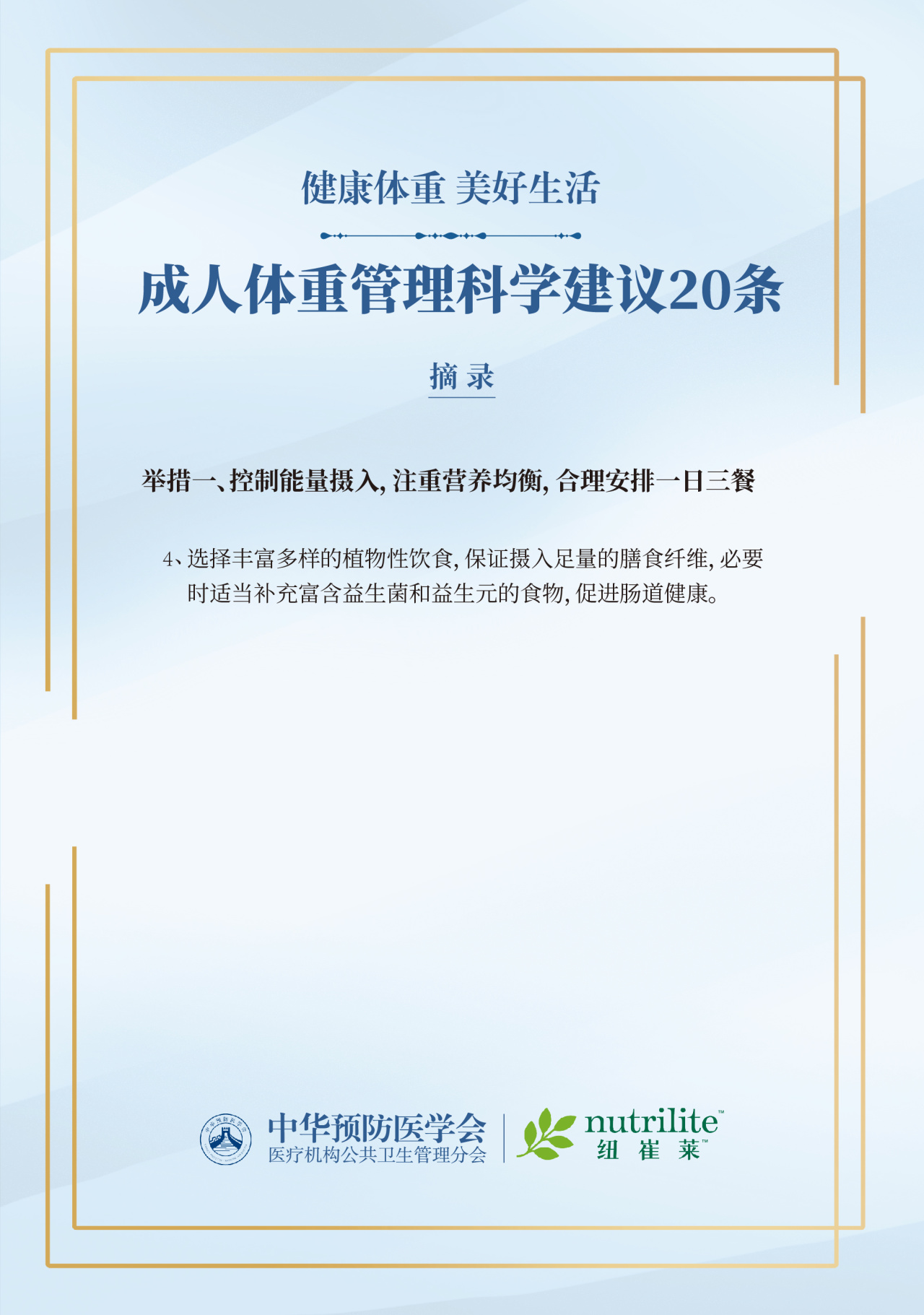 健康体重 美好生活
 成人体重管理科学建议20条
 摘录
 举措一、控制能量摄入，注重营养均衡，合理安排一日三餐
 选择丰富多样的植物性饮食，保证摄入足量的膳食纤维，必要时适当补充富含益生菌和益生元的食物，促进肠道健康。
 中华预防医学会
 nutrilite