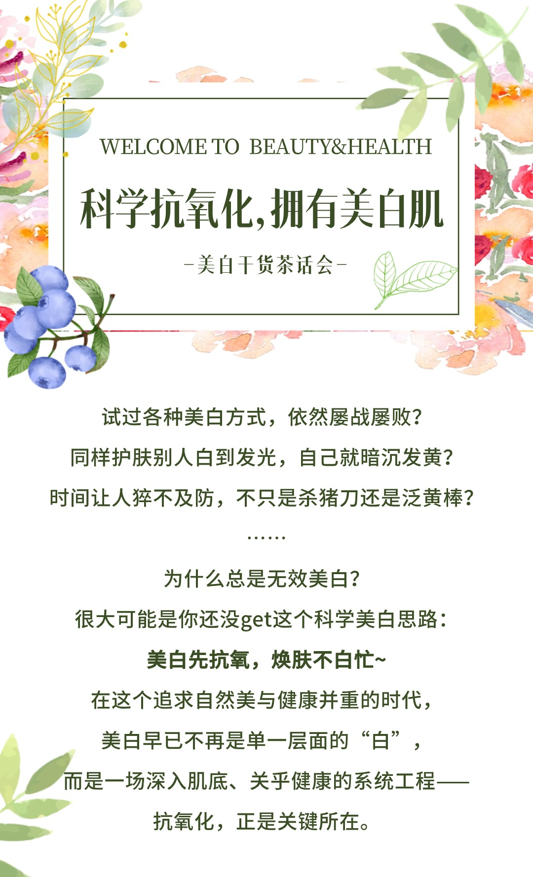 WELCOME TO BEAUTY&HEALTH

科学抗氧化，拥有美白肌
——美白干货茶话会——

试过各种美白方式，依然屡战屡败？
同样护肤别人白到发光，自己就暗沉发黄？
时间让人猝不及防，不只是杀猪刀还是泛黄棒？

为什么总是无效美白？
很大可能是你还没get这个科学美白思路：
美白先抗氧，焕肤不白忙~
在这个追求自然美与健康并重的时代，
美白早已不再是单一层面的“白”，
而是一场深入肌底、关乎健康的系统工程——
抗氧化，正是关键所在。