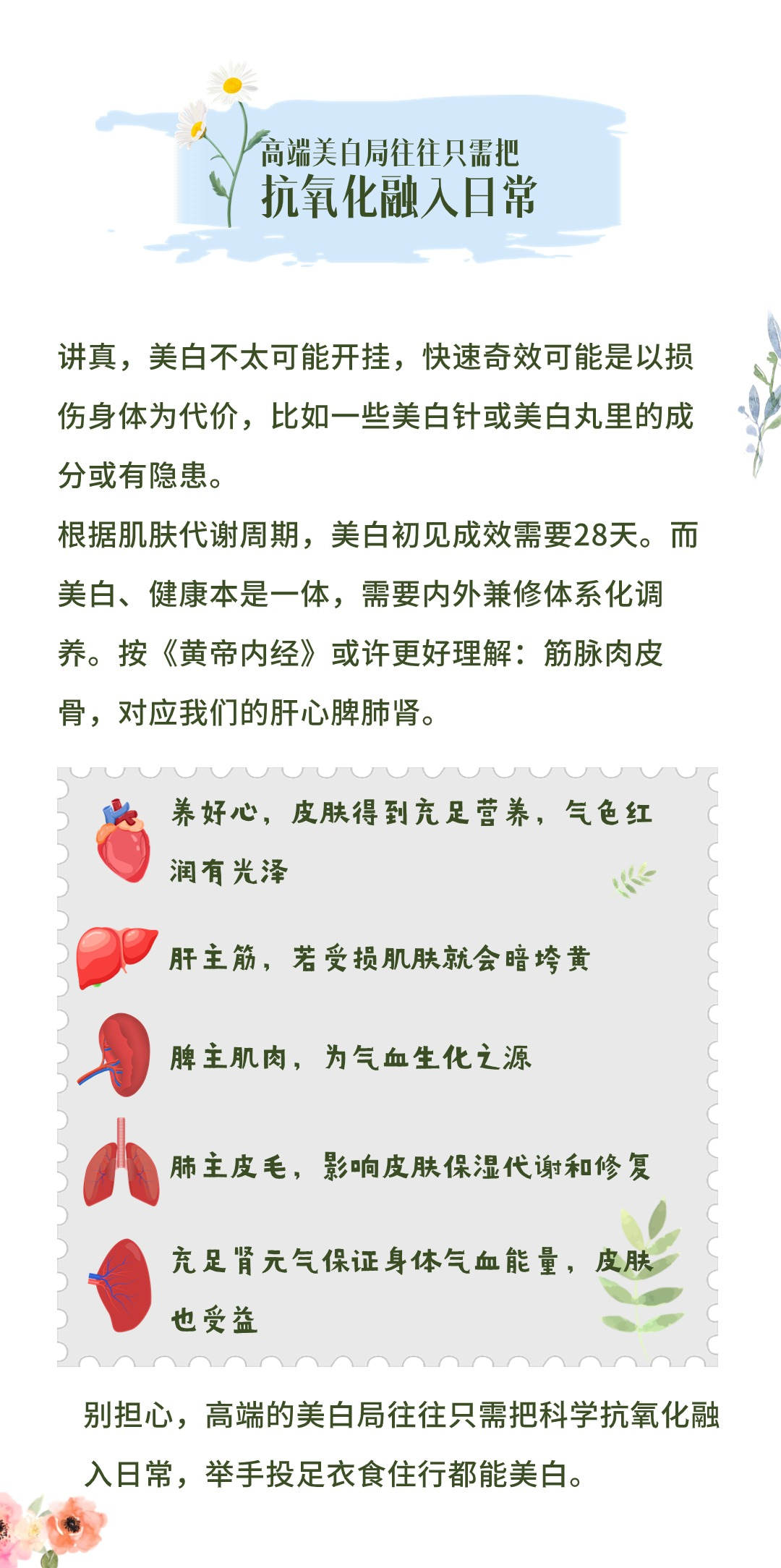 高端美白局往往只需把抗氧化融入日常

讲真，美白不太可能开挂，快速奇效可能是以损伤身体为代价，比如一些美白针或美白丸里的成分或有隐患。

根据肌肤代谢周期，美白初见成效需要28天。而美白、健康本是一体，需要内外兼修体系化调养。按《黄帝内经》或许更好理解：筋脉肉皮骨，对应我们的肝心脾肺肾。

- 养好心，皮肤得到充足营养，气色红润有光泽
- 肝主筋，若受损肌肤就会暗垮黄
- 脾主肌肉，为气血生化之源
- 肺主皮毛，影响皮肤保湿代谢和修复
- 充足肾元气保证身体气血能量，皮肤也受益

别担心，高端的美白局往往只需把科学抗氧化融入日常，举手投足衣食住行都能美白。