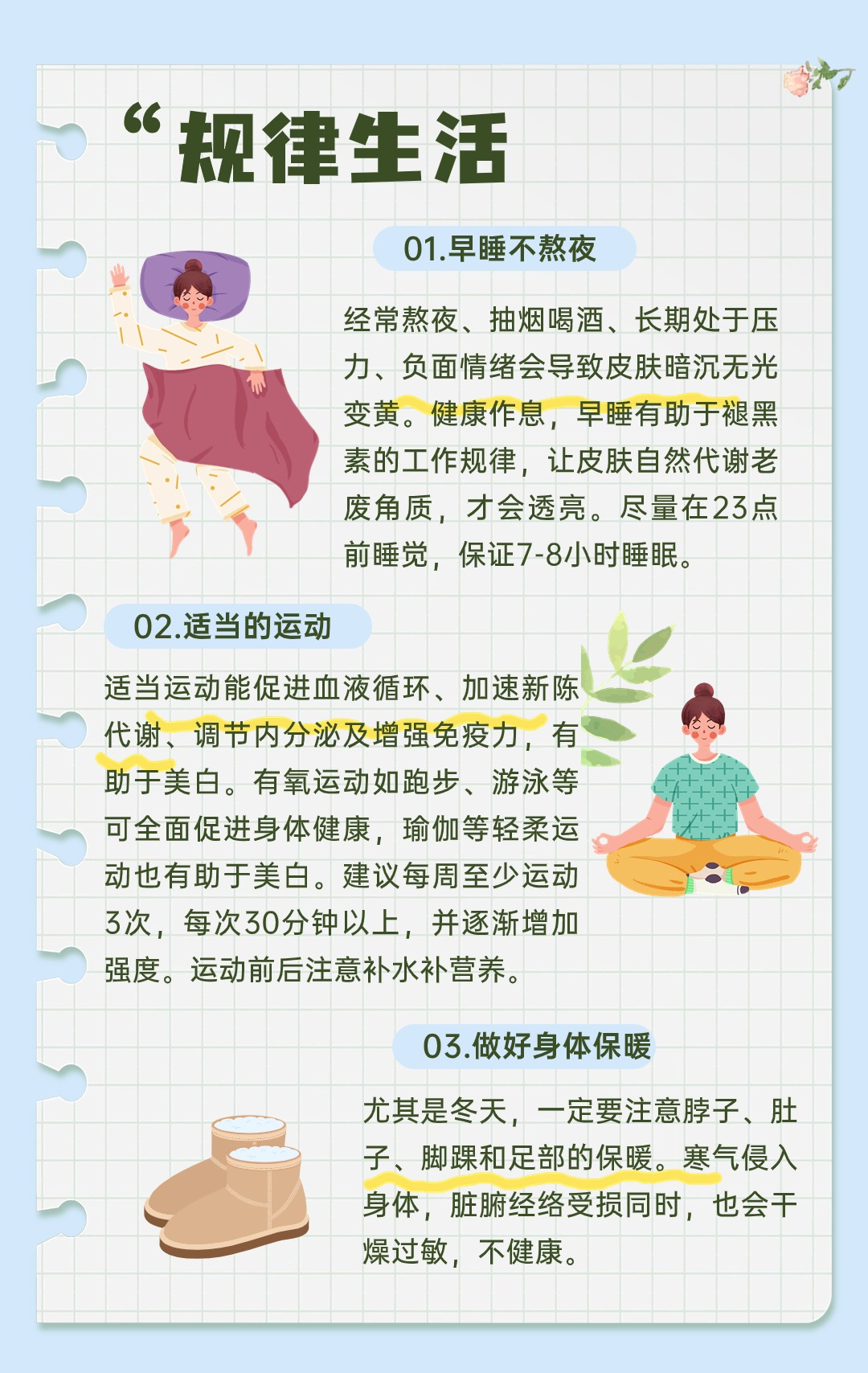 “规律生活

01.早睡不熬夜
经常熬夜、抽烟喝酒、长期处于压力、负面情绪会导致皮肤暗沉无光变黄。健康作息，早睡有助于褪黑素的工作规律，让皮肤自然代谢老废角质，才会透亮。尽量在23点前睡觉，保证7-8小时睡眠。

02.适当的运动
适当运动能促进血液循环、加速新陈代谢、调节内分泌及增强免疫力，有助于美白。有氧运动如跑步、游泳等可全面促进身体健康，瑜伽等轻柔运动也有助于美白。建议每周至少运动3次，每次30分钟以上，并逐渐增加强度。运动前后注意补水补营养。

03.做好身体保暖
尤其是冬天，一定要注意脖子、肚子、脚踝和足部的保暖。寒气侵入身体，脏腑经络受损同时，也会干燥过敏，不健康。