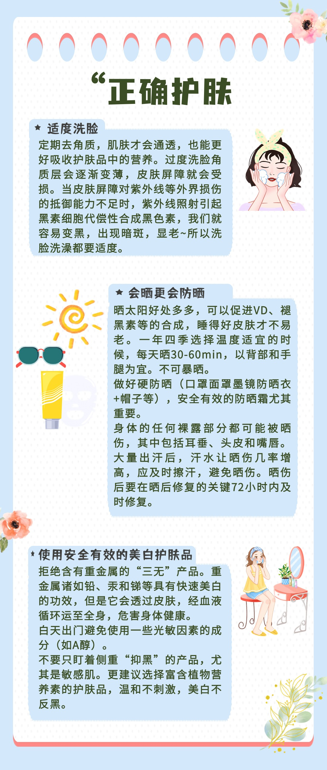 “正确护肤

适度洗脸
定期去角质，肌肤才会通透，也能更好吸收护肤品中的营养。过度洗脸角质层会逐渐变薄，皮肤屏障就会受损。当皮肤屏障对紫外线等外界损伤的抵御能力不足时，紫外线照射引起黑素细胞代偿性合成黑色素，我们就容易变黑，出现暗斑，显老~所以洗脸洗澡都要适度。

会晒更会防晒
晒太阳好处多多，可以促进VD、褪黑素等的合成，睡得好皮肤才不易老。一年四季选择温度适宜的时候，每天晒30-60min，以背部和手腿为宜。不可暴晒。
做好硬防晒（口罩面罩墨镜防晒衣+帽子等），安全有效的防晒霜尤其重要。
身体的任何裸露部分都可能被晒伤，其中包括耳垂、头皮和嘴唇。
大量出汗后，汗水让晒伤几率增高，应及时擦汗，避免晒伤。晒伤后要在晒后修复的关键72小时内及时修复。

使用安全有效的美白护肤品
拒绝含有重金属的“三无”产品。重金属诸如铅、汞和锑等具有快速美白的功效，但是它会透过皮肤，经血液循环至全身，危害身体健康。
白天出门避免使用一些光敏因素的成分（如A醇）。
不要只盯着侧重“抑黑”的产品，尤其是敏感肌。更建议选择富含植物营养素的护肤品，温和不刺激，美白不反黑。