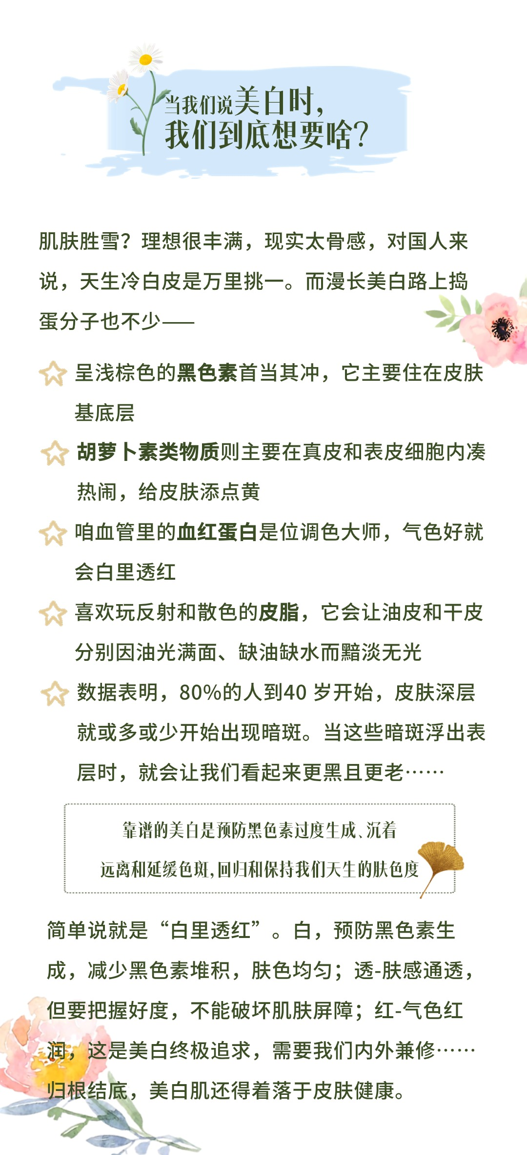 当我们说美白时，我们到底想要啥？

肌肤胜雪？理想很丰满，现实太骨感，对国人来说，天生冷白皮是万里挑一。而漫长美白路上捣蛋分子也不少——

呈浅棕色的黑色素首当其冲，它主要住在皮肤基底层
胡萝卜素类物质则主要在真皮和表皮细胞内凑热闹，给皮肤添点黄
咱血管里的血红蛋白是位调色大师，气色好就会白里透红
喜欢玩反射和散色的皮脂，它会让油皮和干皮分别因油光满面、缺油缺水而黯淡无光
数据表明，80%的人到40岁开始，皮肤深层就或多或少开始出现暗斑。当这些暗斑浮出表层时，就会让我们看起来更黑且更老……

靠谱的美白是预防黑色素过度生成、沉着
远离和延缓色斑，回归和保持我们天生的肤色度

简单说就是“白里透红”。白，预防黑色素生成，减少黑色素堆积，肤色均匀；透-肤感通透，但要把握好度，不能破坏肌肤屏障；红-气色红润，这是美白终极追求，需要我们内外兼修……归根结底，美白肌还得着落于皮肤健康。