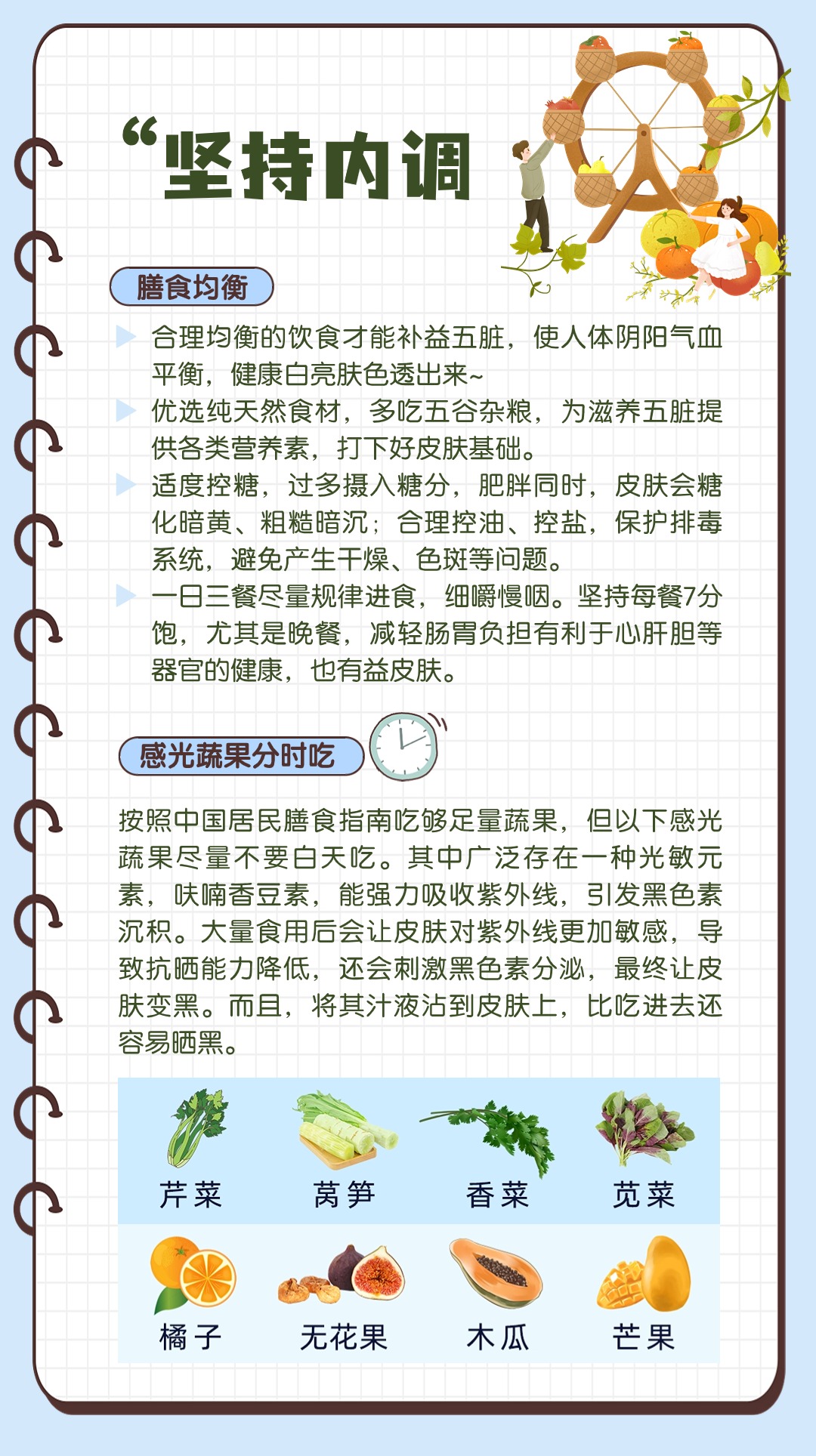 “坚持内调

膳食均衡
合理均衡的饮食才能补益五脏，使人体阴阳气血平衡，健康白亮肤色透出来~
优选纯天然食材，多吃五谷杂粮，为滋养五脏提供各类营养素，打下好皮肤基础。
适度控糖，过多摄入糖分，肥胖同时，皮肤会糖化暗黄、粗糙暗沉；合理控油、控盐，保护排毒系统，避免产生干燥、色斑等问题。
一日三餐尽量规律进食，细嚼慢咽。坚持每餐7分饱，尤其是晚餐，减轻肠胃负担有利于心肝胆等器官的健康，也有益皮肤。

感光蔬果分时吃
按照中国居民膳食指南吃够足量蔬果，但以下感光蔬果尽量不要白天吃。其中广泛存在一种光敏元素，呋喃香豆素，能强力吸收紫外线，引发黑色素沉积。大量食用后会让皮肤对紫外线更加敏感，导致抗晒能力降低，还会刺激黑色素分泌，最终让皮肤变黑。而且，将其汁液沾到皮肤上，比吃进去还容易晒黑。

芹菜
莴笋
香菜
苋菜
橘子
无花果
木瓜
芒果