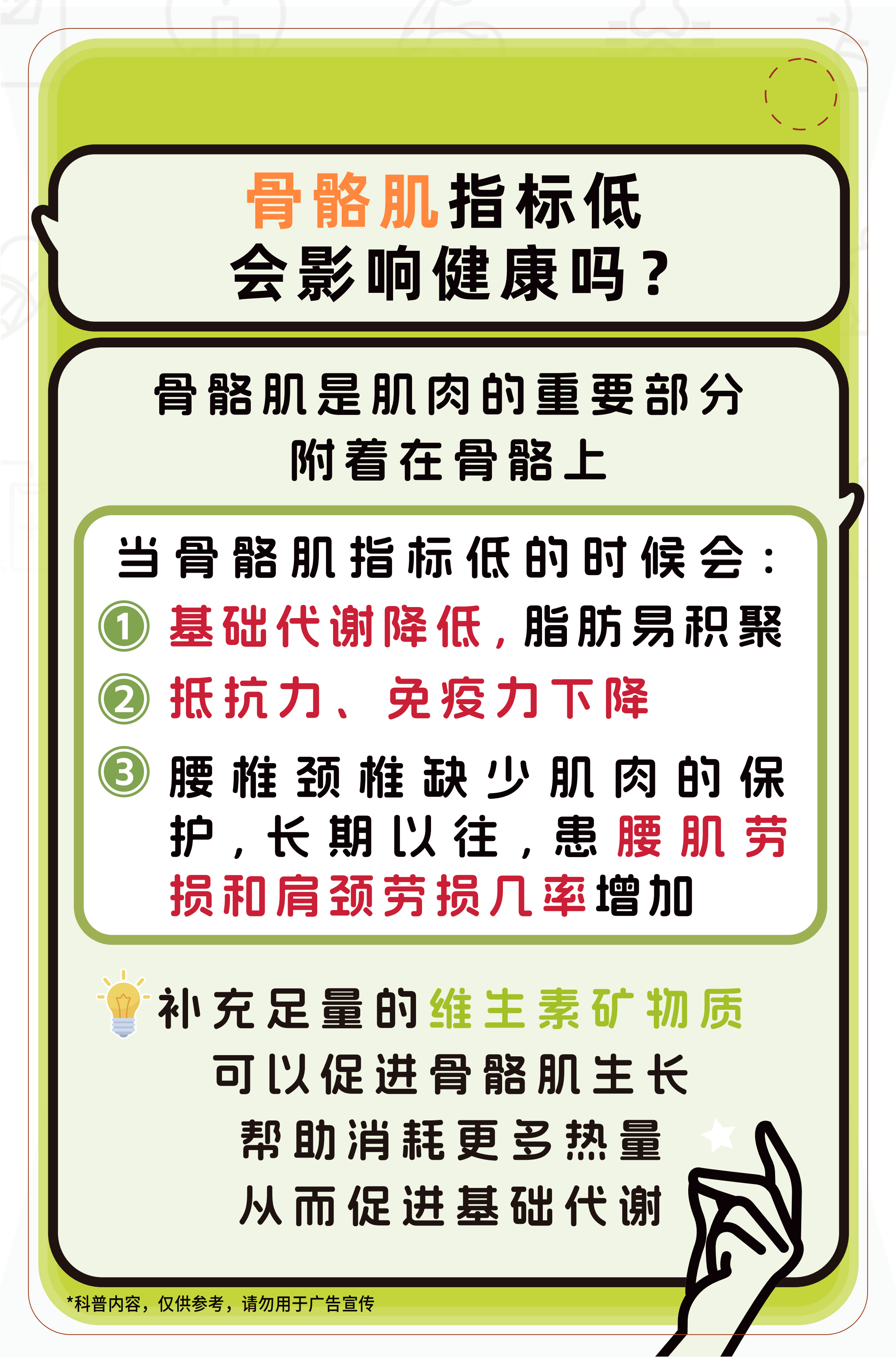 骨骼肌指标低会影响健康吗？

骨骼肌是肌肉的重要部分附着在骨骼上

当骨骼肌指标低的时候会：
① 基础代谢降低，脂肪易积聚
② 抵抗力、免疫力下降
③ 腰椎颈椎缺少肌肉的保护，长期以往，患腰肌劳损和肩颈劳损几率增加

补充足量的维生素矿物质可以促进骨骼肌生长帮助消耗更多热量从而促进基础代谢