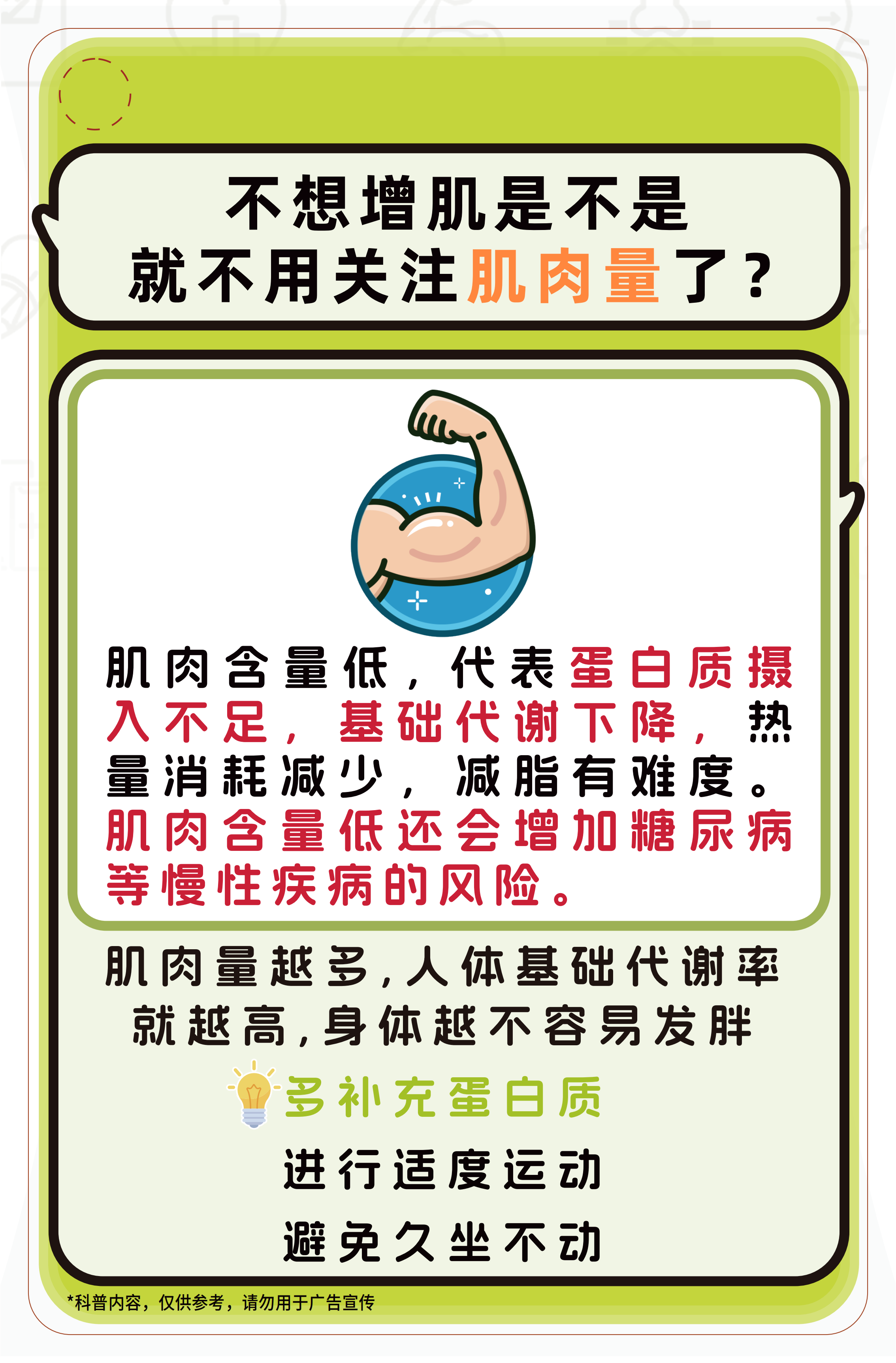 不想增肌是不是就不用关注肌肉量了？

肌肉含量低，代表蛋白质摄入不足，基础代谢下降，热量消耗减少，减脂有难度。肌肉含量低还会增加糖尿病等慢性疾病的风险。

肌肉量越多，人体基础代谢率就越高，身体越不容易发胖

多补充蛋白质
进行适度运动
避免久坐不动

*科普内容，仅供参考，请勿用于广告宣传
