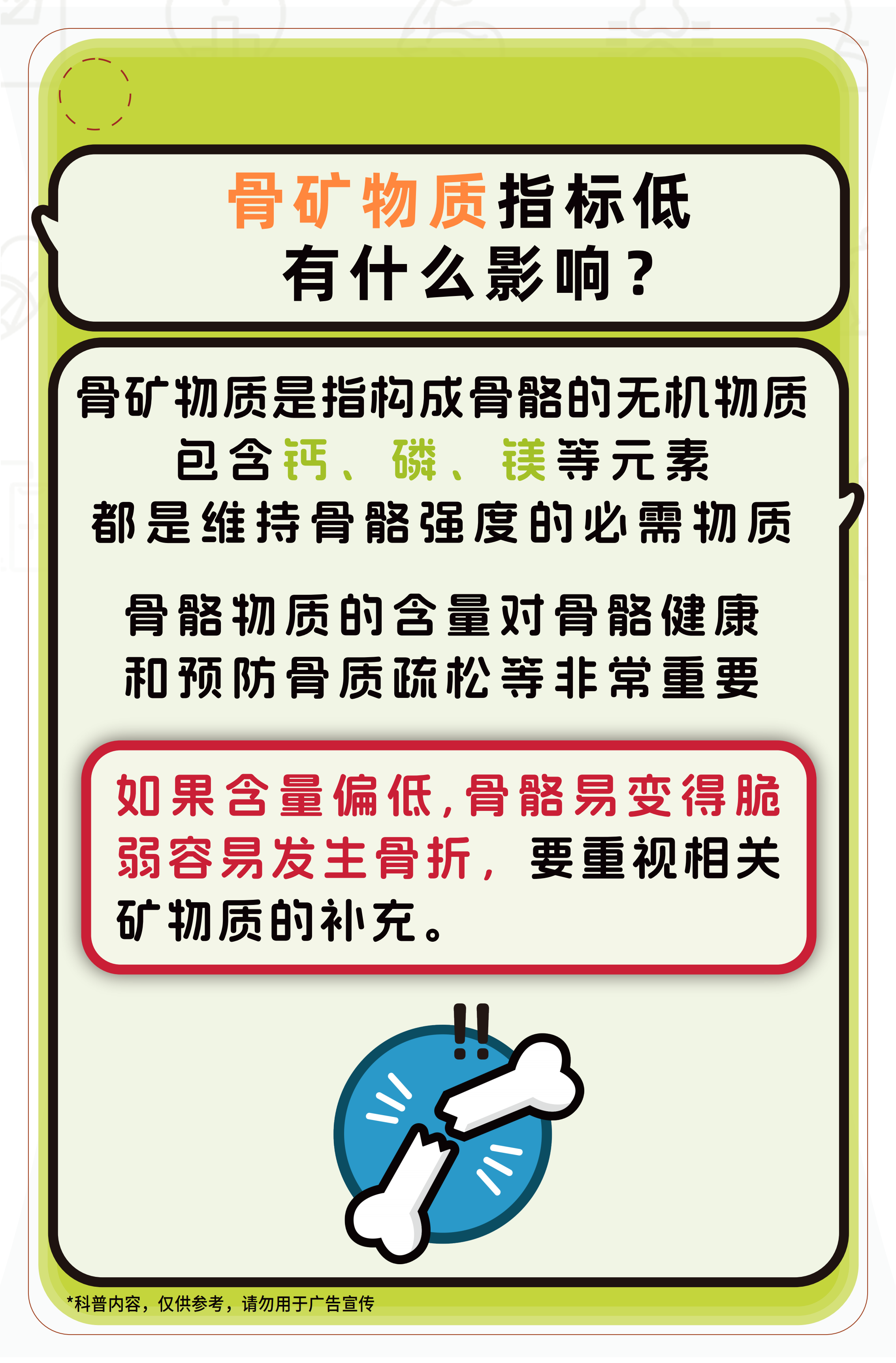 骨矿物质指标低有什么影响？

骨矿物质是指构成骨骼的无机物质，包含钙、磷、镁等元素，都是维持骨骼强度的必需物质。

骨骼物质的含量对骨骼健康和预防骨质疏松等非常重要。

如果含量偏低，骨骼易变得脆弱容易发生骨折，要重视相关矿物质的补充。