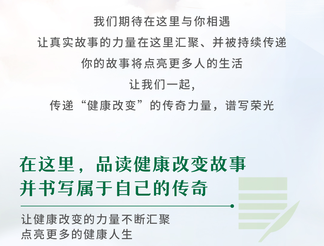 我们期待在这里与你相遇

让真实故事的力量在这里汇聚、并被持续传递

你的故事将点亮更多人的生活

让我们一起，

传递“健康改变”的传奇力量，谱写荣光

在这里，品读健康改变故事

并书写属于自己的传奇

让健康改变的力量不断汇聚

点亮更多的健康人生
