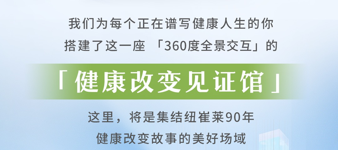 我们为每个正在谱写健康人生的你
搭建了这一座「360度全景交互」的
「健康改变见证馆」

这里，将是集结纽崔莱90年
健康改变故事的美好场域