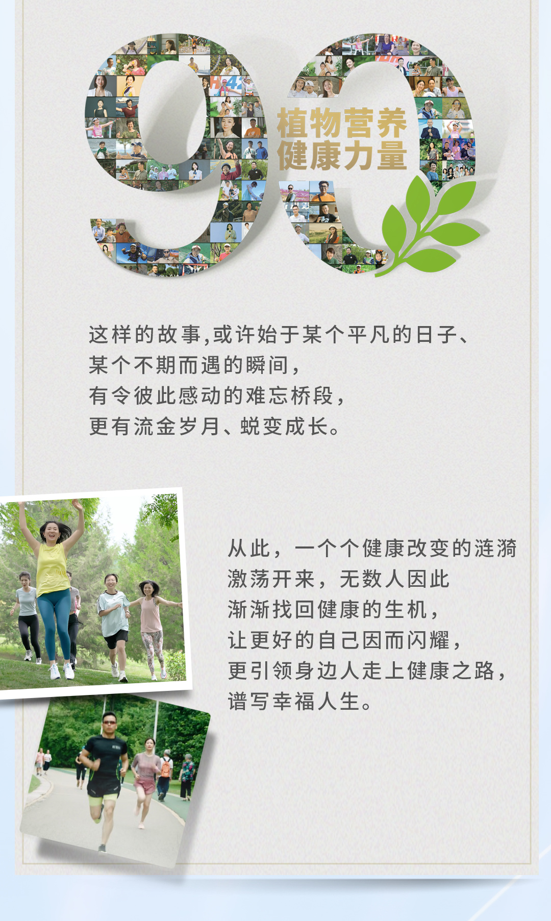 植物营养
健康力量

这样的故事，或许始于某个平凡的日子、
某个不期而遇的瞬间，
有令彼此感动的难忘桥段，
更有流金岁月、蜕变成长。

从此，一个个健康改变的涟漪
激荡开来，无数人因此
渐渐找回健康的生机，
让更好的自己因而闪耀，
更引领身边人走上健康之路，
谱写幸福人生。