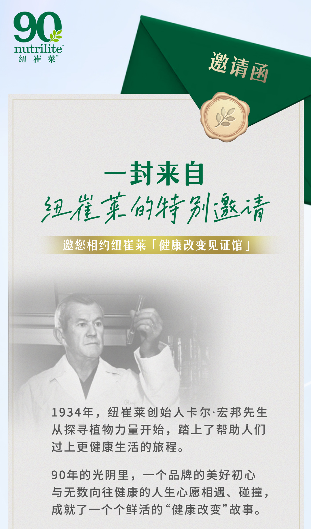nutrilite

邀请函

一封来自
纽崔莱的特别邀请

邀您相约纽崔莱「健康改变见证馆」

1934年，纽崔莱创始人卡尔·宏邦先生从探寻植物力量开始，踏上了帮助人们过上更健康生活的旅程。

90年的光阴里，一个品牌的美好初心与无数向往健康的人生心愿相遇、碰撞，成就了一个个鲜活的“健康改变”故事。