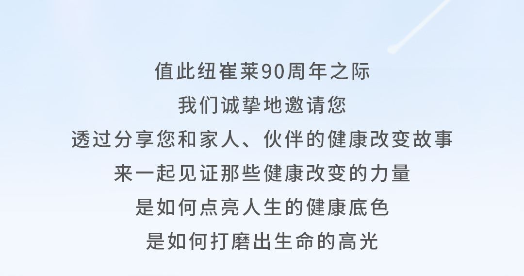 值此纽崔莱90周年之际
我们诚挚地邀请您
透过分享您和家人、伙伴的健康改变故事
来一起见证那些健康改变的力量
是如何点亮人生的健康底色
是如何打磨出生命的高光