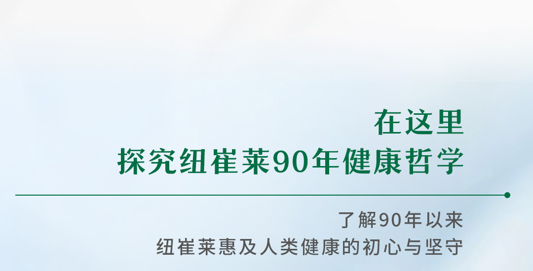 在这里
探究纽崔莱90年健康哲学

了解90年以来
纽崔莱惠及人类健康的初心与坚守
