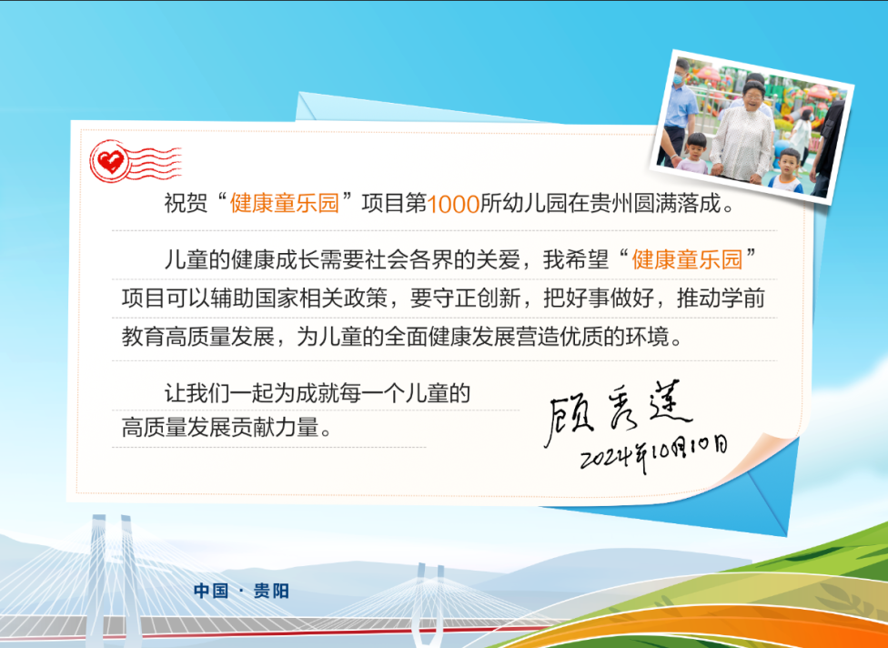 祝贺“健康童乐园”项目第1000所幼儿园在贵州圆满落成。
 儿童的健康成长需要社会各界的关爱，我希望“健康童乐园”项目可以辅助国家相关政策，要守正创新，把好事做好，推动学前教育高质量发展，为儿童的全面健康发展营造优质的环境。
 让我们一起为成就每一个儿童的高质量发展贡献力量。
 顾秀莲
 2024年10月10日
 中国·贵阳
