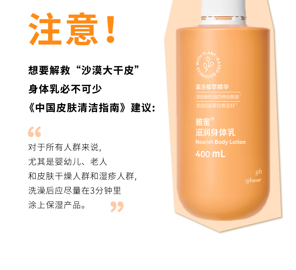 注意！

想要解救“沙漠大干皮”
身体乳必不可少

《中国皮肤清洁指南》建议：

对于所有人群来说，
尤其是婴幼儿、老人
和皮肤干燥人群和湿疹人群，
洗澡后应尽量在3分钟里
涂上保湿产品。

富含植萃精华
源自橄榄油的神经酰胺
源自纽崔莱白奇亚籽

雅蜜®
滋润身体乳
Nourish Body Lotion
400 mL