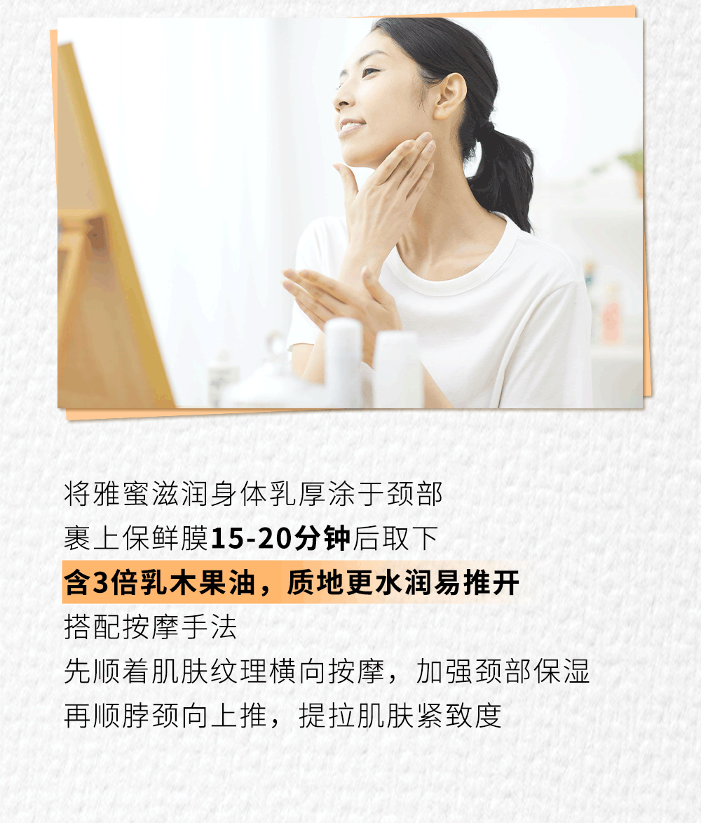 将雅蜜滋润身体乳厚涂于颈部
裹上保鲜膜15-20分钟后取下
含3倍乳木果油，质地更水润易推开
搭配按摩手法
先顺着肌肤纹理横向按摩，加强颈部保湿
再顺脖颈向上推，提拉肌肤紧致度