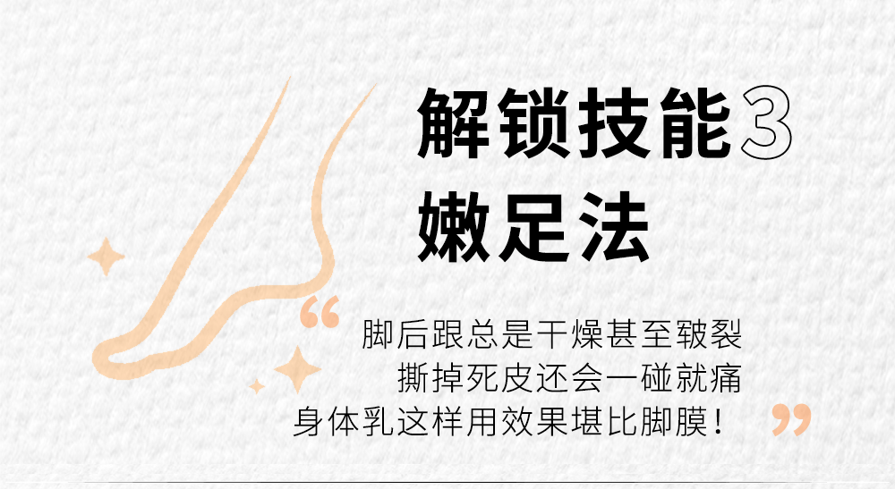 解锁技能3
嫩足法

脚后跟总是干燥甚至皲裂
撕掉死皮还会一碰就痛
身体乳这样用效果堪比脚膜！