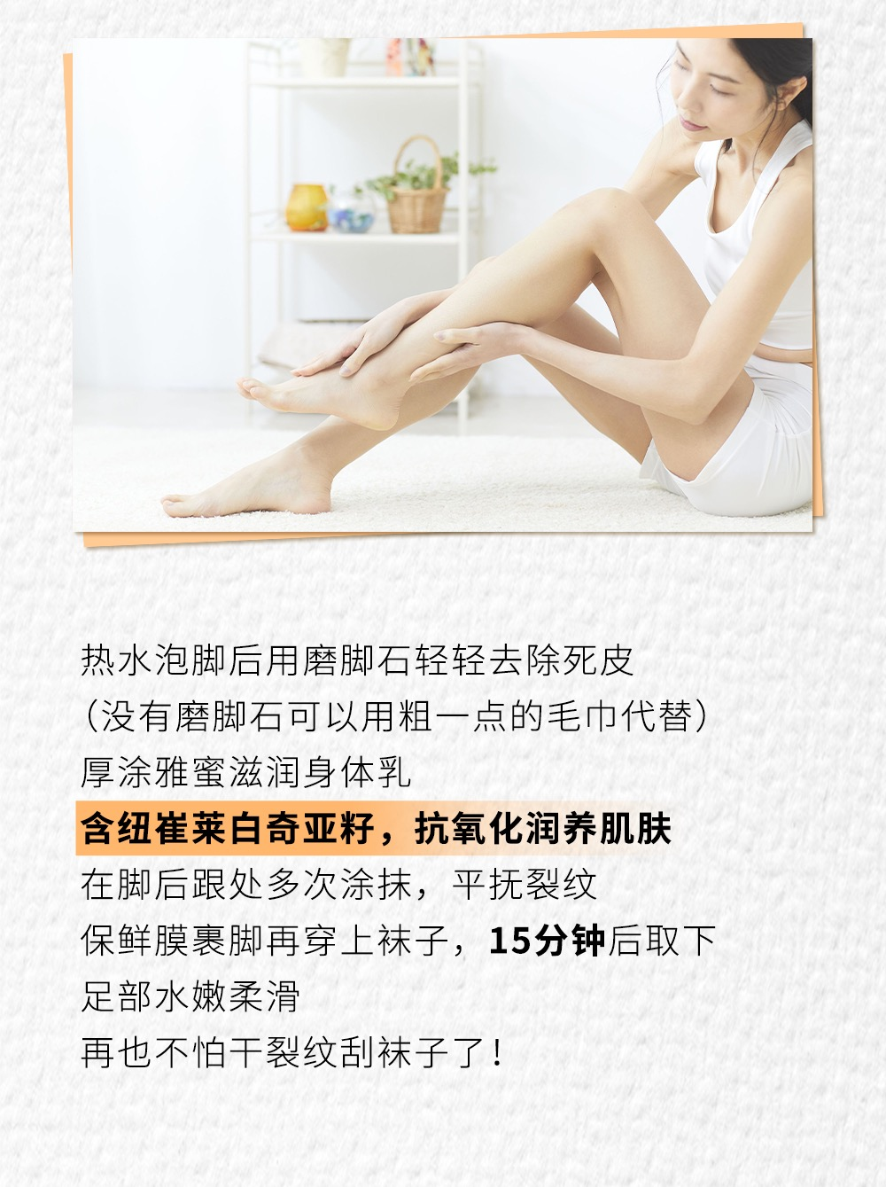热水泡脚后用磨脚石轻轻去除死皮
（没有磨脚石可以用粗一点的毛巾代替）
厚涂雅蜜滋润身体乳
含纽崔莱白奇亚籽，抗氧化润养肌肤
在脚后跟处多次涂抹，平抚裂纹
保鲜膜裹脚再穿上袜子，15分钟后取下
足部水嫩柔滑
再也不怕干裂纹刮袜子了！