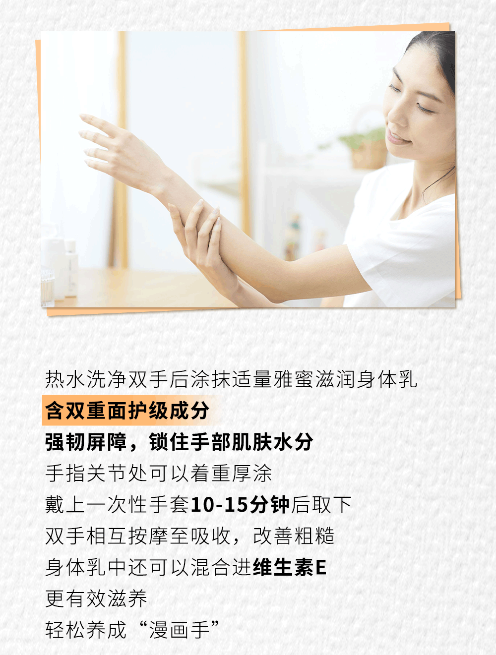 热水洗净双手后涂抹适量雅蜜滋润身体乳

含双重面护级成分

强韧屏障，锁住手部肌肤水分

手指关节处可以着重厚涂

戴上一次性手套10-15分钟后取下

双手相互按摩至吸收，改善粗糙

身体乳中还可以混合进维生素E

更有效滋养

轻松养成“漫画手”