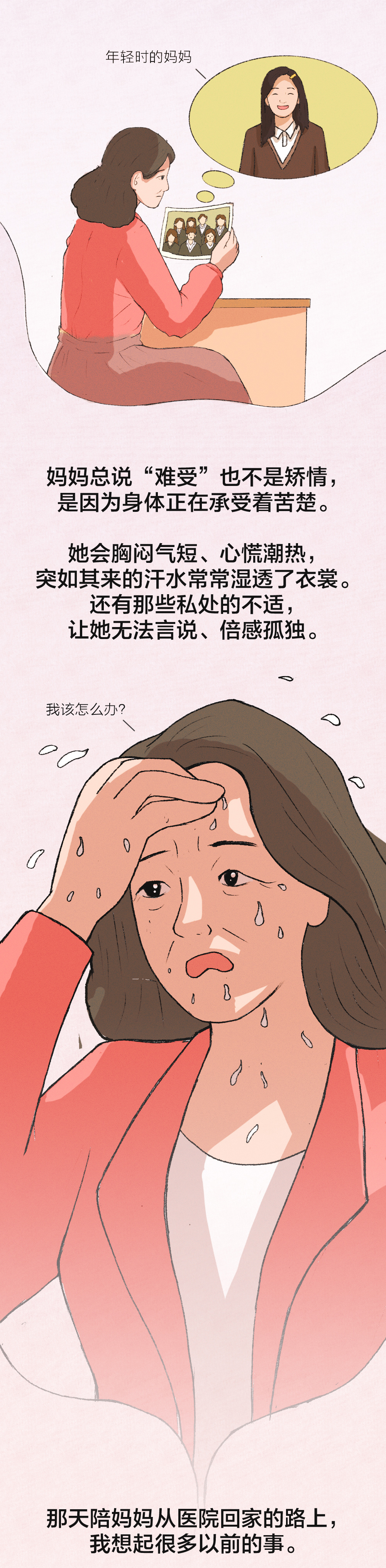 年轻时的妈妈

妈妈总说“难受”也不是矫情，
是因为身体正在承受着苦楚。

她会胸闷气短、心慌潮热，
突如其来的汗水常常湿透了衣裳。
还有那些私处的不适，
让她无法言说、倍感孤独。

我该怎么办？

那天陪妈妈从医院回家的路上，
我想起很多以前的事。
