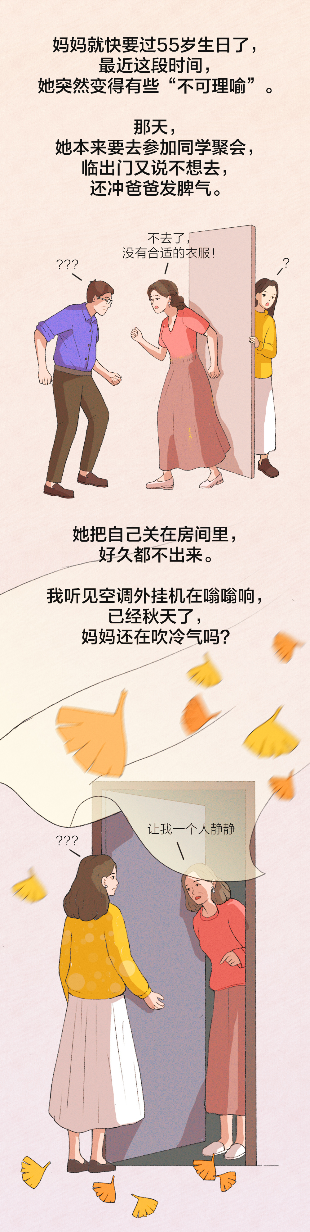 妈妈就快要过55岁生日了，
最近这段时间，
她突然变得有些“不可理喻”。

那天，
她本来要去参加同学聚会，
临出门又说不想去，
还冲爸爸发脾气。

不去了，没有合适的衣服！

她把自己关在房间里，
好久都不出来。

我听见空调外挂机在嗡嗡响，
已经秋天了，
妈妈还在吹冷气吗？

让我一个人静静