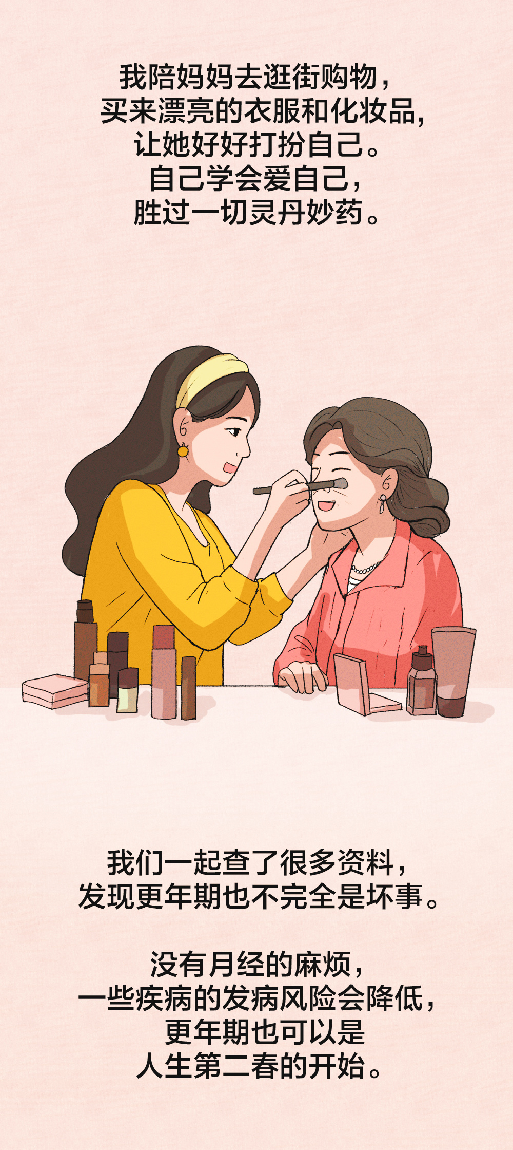 我陪妈妈去逛街购物，
买来漂亮的衣服和化妆品，
让她好好打扮自己。
自己学会爱自己，
胜过一切灵丹妙药。

我们一起查了很多资料，
发现更年期也不完全是坏事。
没有月经的麻烦，
一些疾病的发病风险会降低，
更年期也可以是
人生第二春的开始。