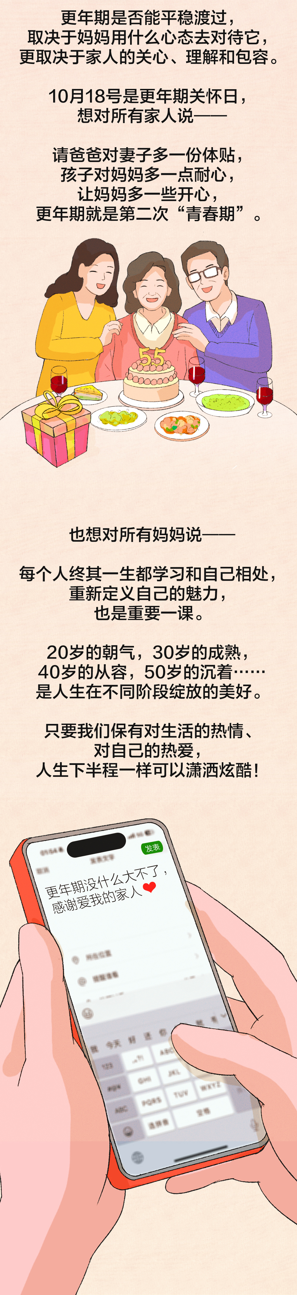更年期是否能平稳度过，
取决于妈妈用什么心态去对待它，
更取决于家人的关心、理解和包容。

10月18号是更年期关怀日，
想对所有家人说——

请爸爸对妻子多一份体贴，
孩子对妈妈多一点耐心，
让妈妈多一些开心，
更年期就是第二次“青春期”。

也想对所有妈妈说——

每个人终其一生都学习和自己相处，
重新定义自己的魅力，
也是重要一课。

20岁的朝气，30岁的成熟，
40岁的从容，50岁的沉着……
是人生在不同阶段绽放的美好。

只要我们保有对生活的热情、
对自己的热爱，
人生下半程一样可以潇洒炫酷！

更年期没什么大不了，
感谢爱我的家人❤️