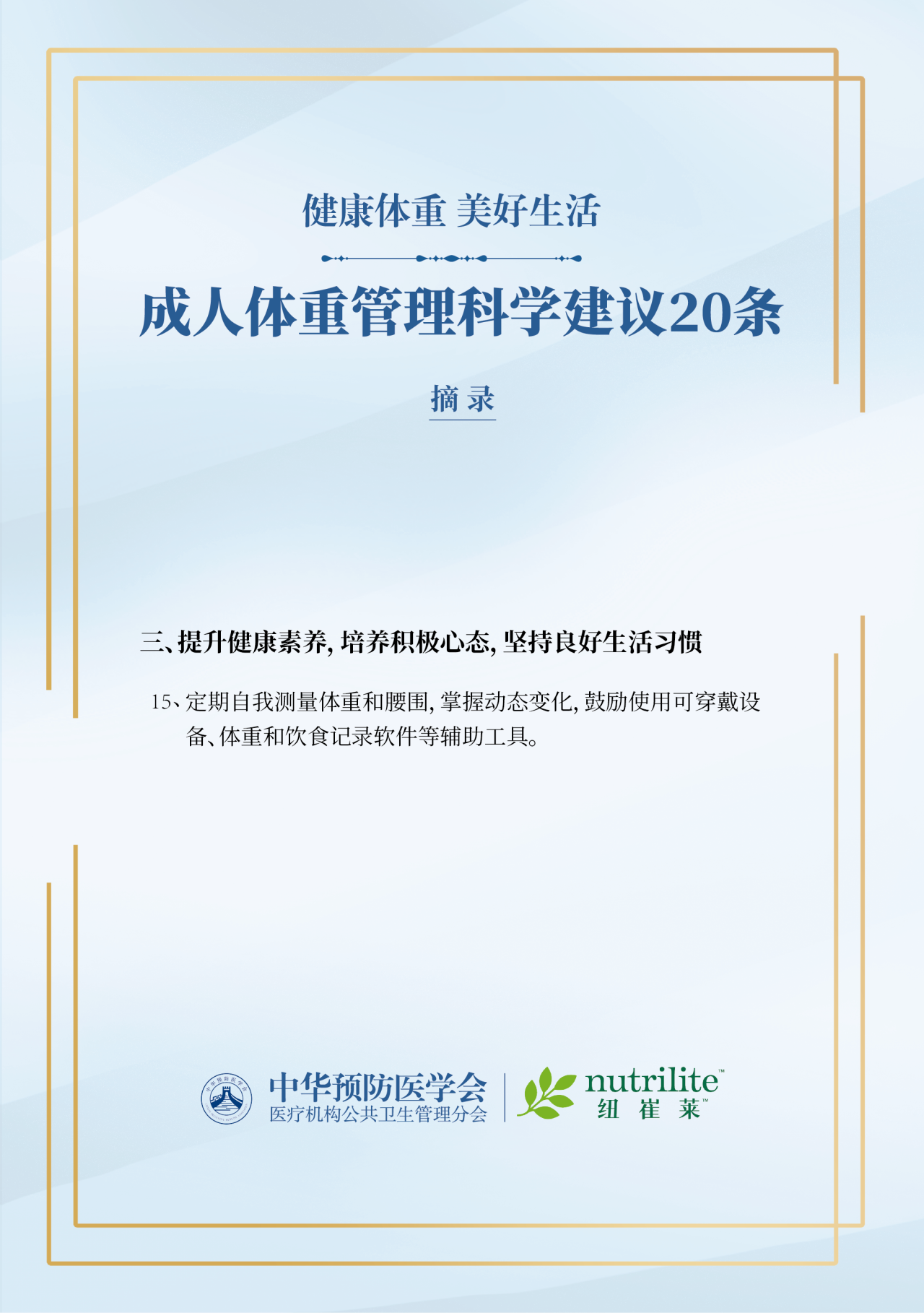 健康体重 美好生活
 成人体重管理科学建议20条
 摘录
 三、提升健康素养，培养积极心态，坚持良好生活习惯
 15、定期自我测量体重和腰围，掌握动态变化，鼓励使用可穿戴设备、体重和饮食记录软件等辅助工具。
 中华预防医学会医疗机构公共卫生管理分会
 nutrilite纽崔莱