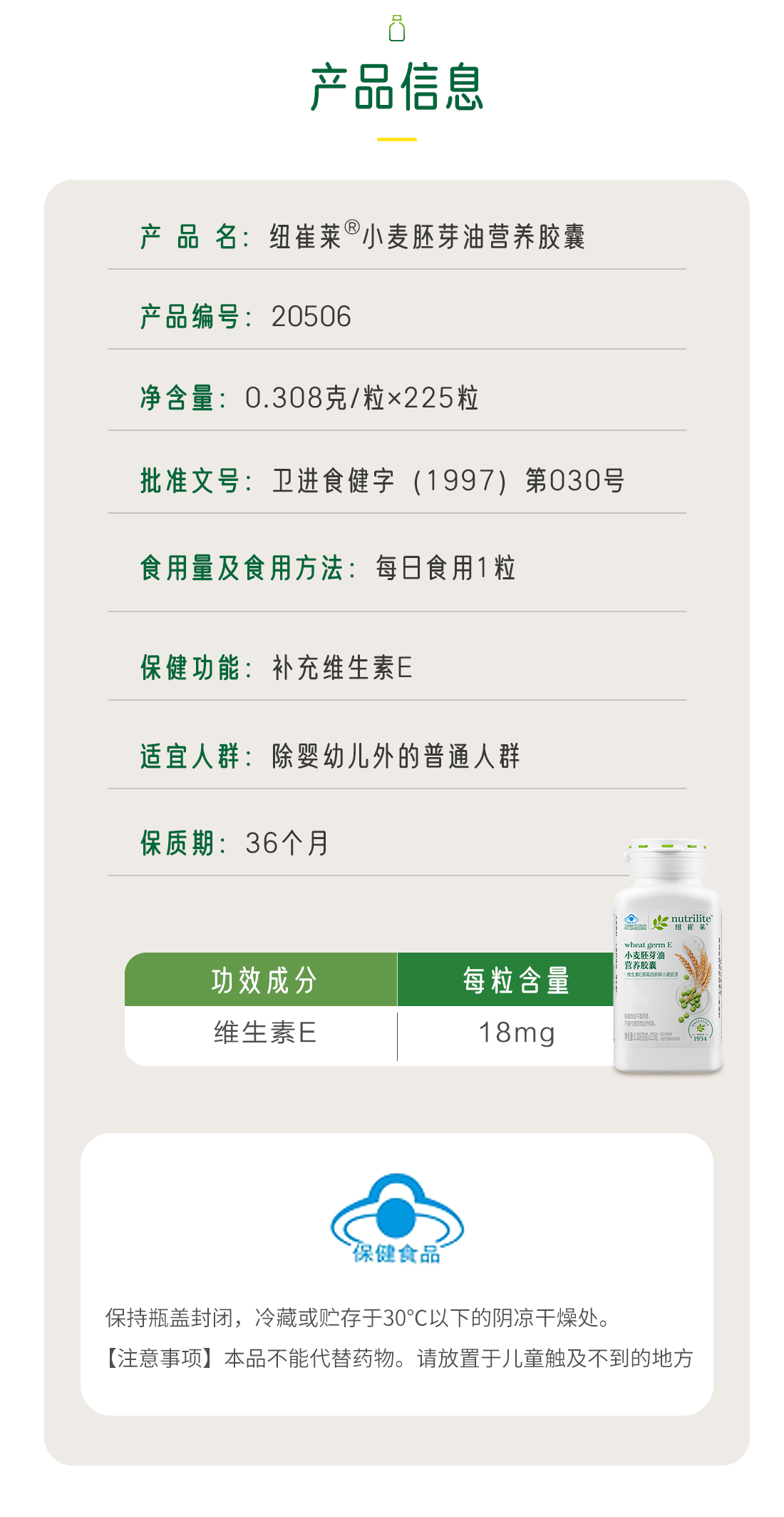 产品信息
 产 品 名：纽崔莱®小麦胚芽油营养胶囊
 产品编号：20506
 净含量：0.308克/粒×225粒
 批准文号：卫进食健字（1997）第030号
 食用量及食用方法：每日食用1粒
 保健功能：补充维生素E
 适宜人群：除婴幼儿外的普通人群
 保质期：36个月
 功效成分 ：维生素E 
 每粒含量：18mg
 保持瓶盖封闭，冷藏或贮存于30℃以下的阴凉干燥处。
 【注意事项】本品不能代替药物。请放置于儿童触及不到的地方