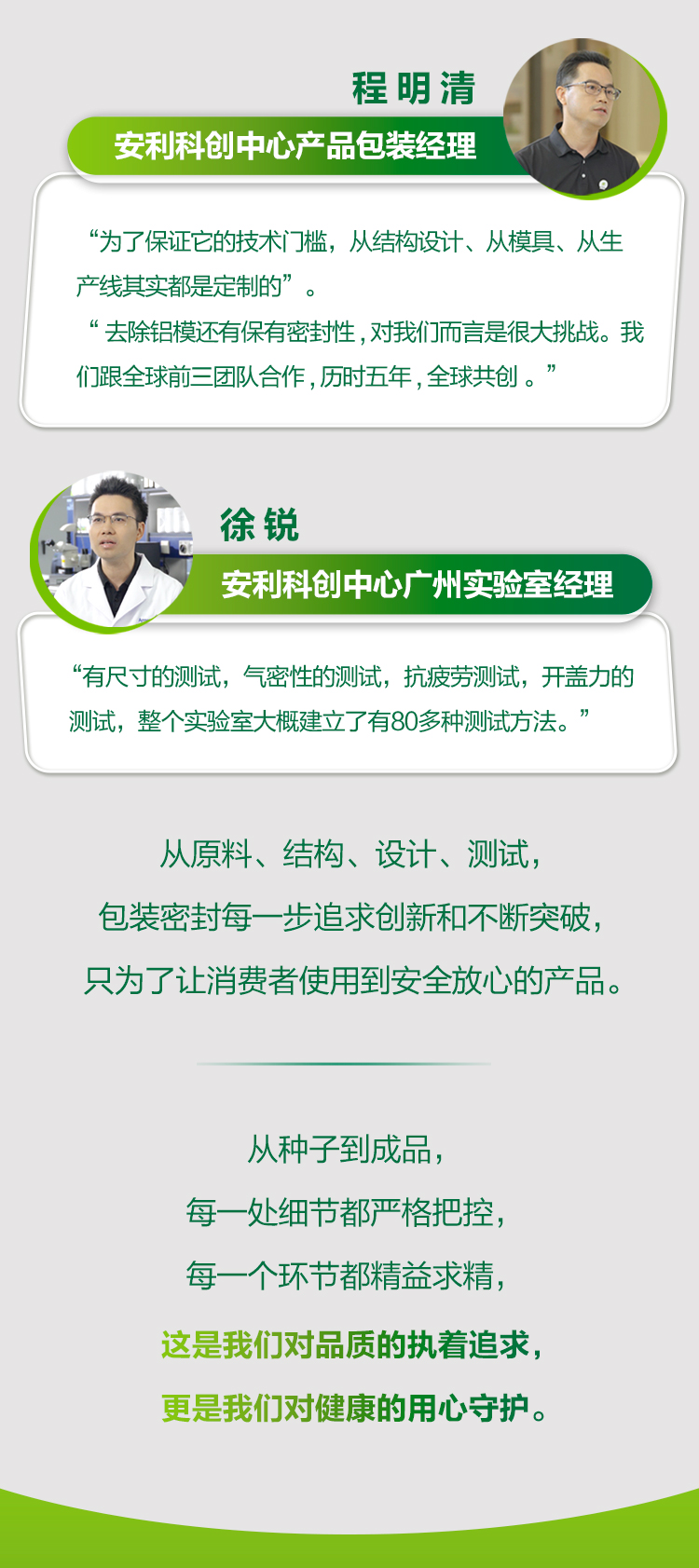 程明涛
安利科创中心产品包装经理

“为了保证它的技术门槛，从结构设计、从模具、从生产线其实都是定制的”。

“去除铝模还有保有密封性，对我们而言是很大挑战。我们跟全球前三团队合作，历时五年，全球共创。”

徐锐
安利科创中心广州实验室经理

“有尺寸的测试，气密性的测试，抗疲劳测试，开盖力的测试，整个实验室大概建立了有80多种测试方法。”

从原料、结构、设计、测试，
包装密封每一步追求创新和不断突破，
只为了让消费者使用到安全放心的产品。

从种子到成品，
每一处细节都严格把控，
每一个环节都精益求精，
这是我们对品质的执着追求，
更是我们对健康的用心守护。