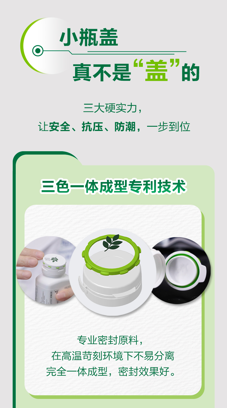 小瓶盖
真不是“盖”的

三大硬实力，
让安全、抗压、防潮，一步到位

三色一体成型专利技术

专业密封原料，
在高温苛刻环境下不易分离
完全一体成型，密封效果好。