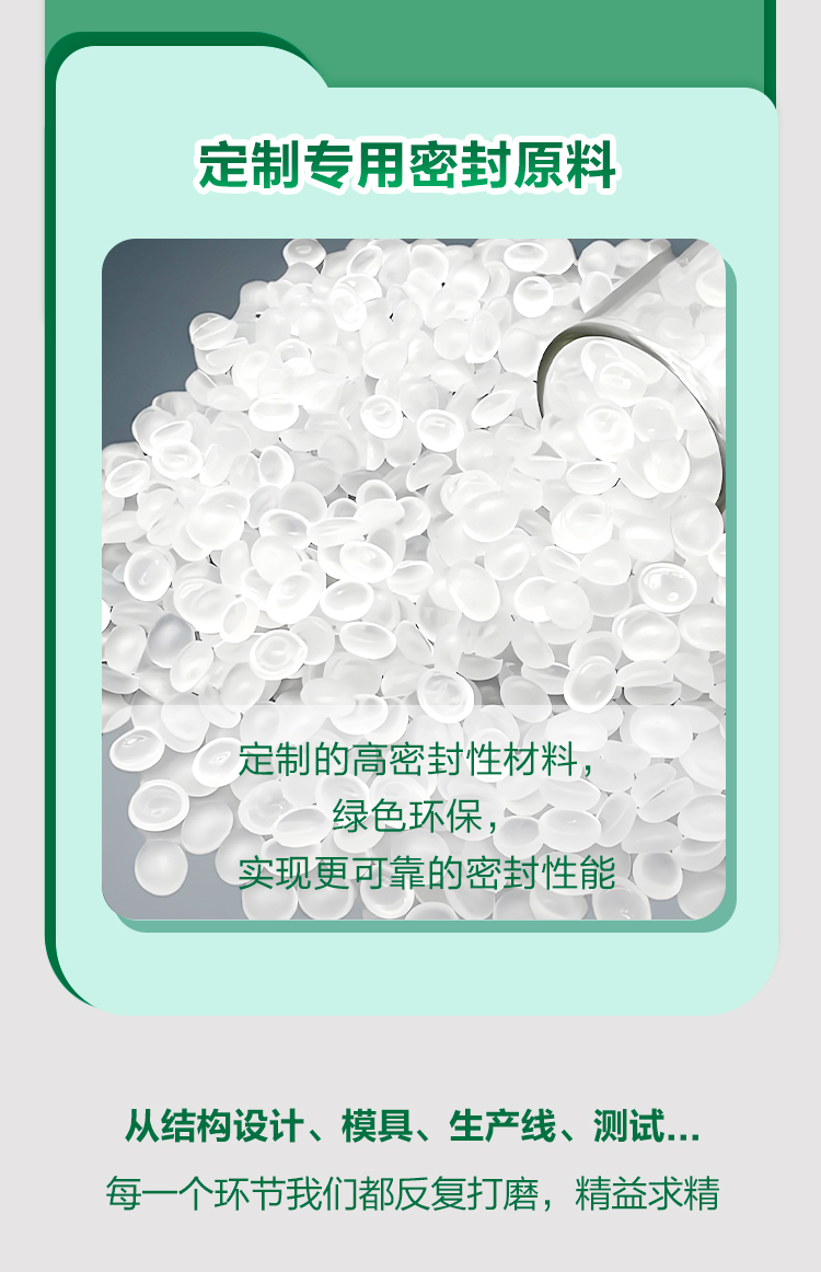 定制专用密封原料

定制的高密封性材料，
绿色环保，
实现更可靠的密封性能

从结构设计、模具、生产线、测试...
每一个环节我们都反复打磨，精益求精
