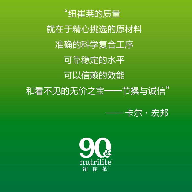 “纽崔莱的质量
就在于精心挑选的原材料
准确的科学复合工序
可靠稳定的水平
可以信赖的效能
和看不见的无价之宝——节操与诚信”

——卡尔·宏邦

90 nutrilite 纽 崔 莱