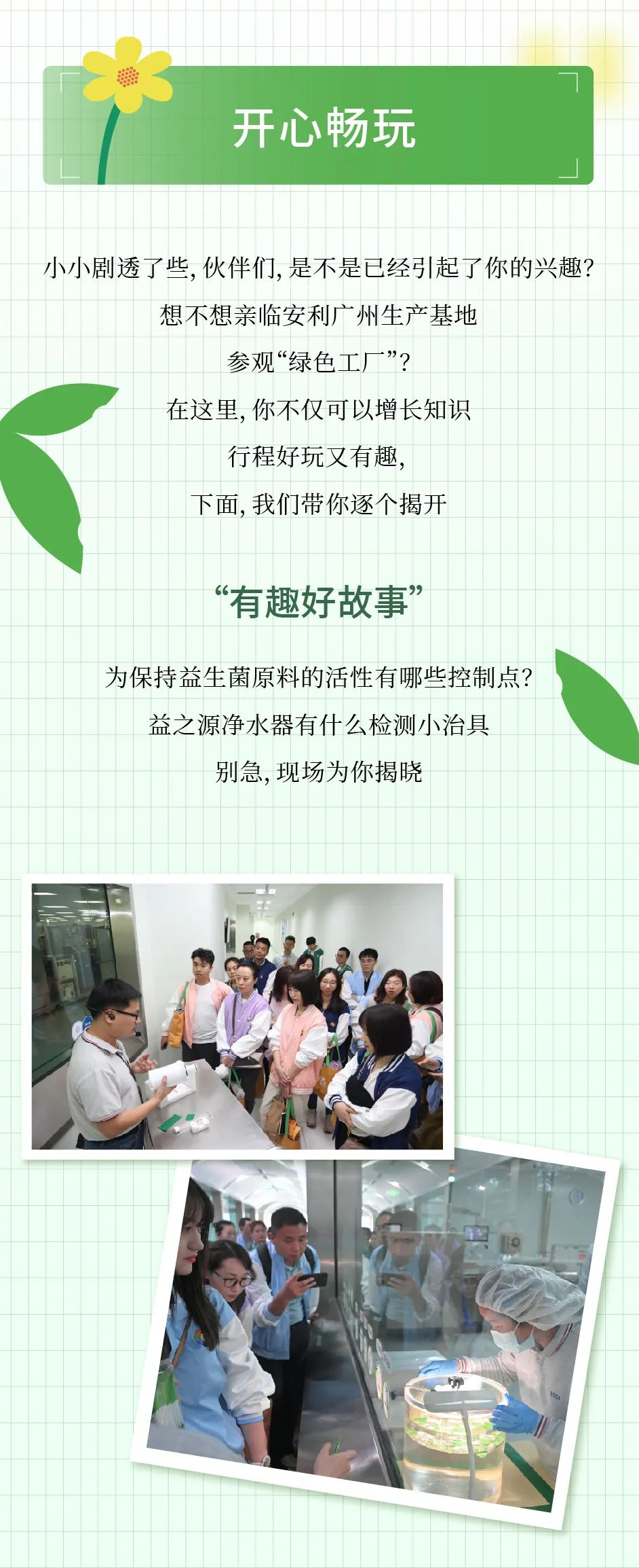 开心畅玩
小小剧透了些，伙伴们，是不是已经引起了你的兴趣？
想不想亲临安利广州生产基地参观“绿色工厂”？
在这里，你不仅可以增长知识
行程好玩又有趣，
下面，我们带你逐个揭开
“有趣好故事”
为保持益生菌原料的活性有哪些控制点？
益之源净水器有什么检测小治具
别急，现场为你揭晓