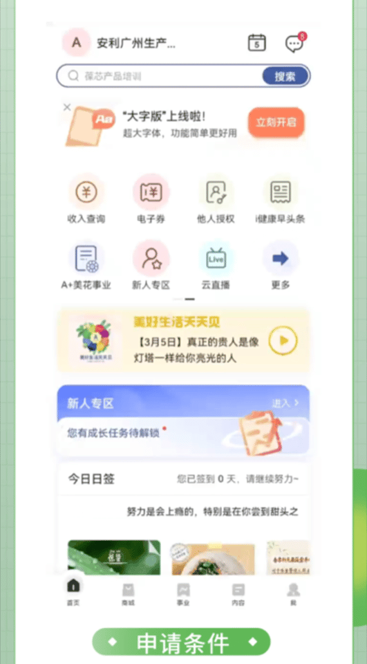 安利广州生产...
 蕴芯产品培训
 “大字版”上线啦！
 立刻开启
 收入查询
 电子券
 他人授权
 i健康早头条
 A+美花事业
 新人专区
 云直播
 更多
 美好生活天天见
 【3月5日】真正的贵人是像灯塔一样给你亮光的人
 新人专区
 您有成长任务待解锁
 今日日签
 您已签到 0 天，请继续努力~
 努力是会上瘾的，特别是在你尝到甜头之后
申请条件