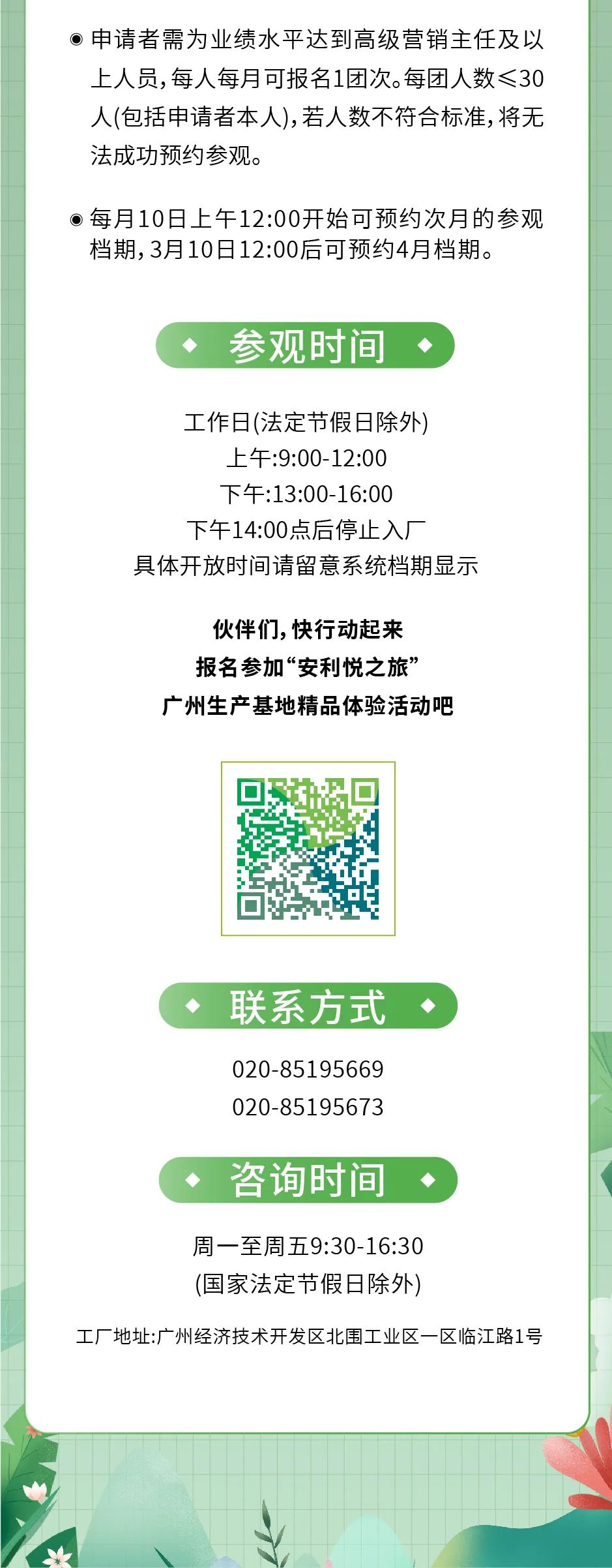 申请者需为业绩水平达到高级营销主任及以上人员，每人每月可报名1团次。每团人数≤30人(包括申请者本人)，若人数不符合标准，将无法成功预约参观。
 每月10日上午12:00开始可预约次月的参观档期，3月10日12:00后可预约4月档期。
 参观时间
 工作日(法定节假日除外)
 上午:9:00-12:00
 下午:13:00-16:00
 下午14:00点后停止入厂
 具体开放时间请留意系统档期显示
 伙伴们, 快行动起来
 报名参加“安利悦之旅”
 广州生产基地精品体验活动吧
 联系方式
 020-85195669
 020-85195673
 咨询时间
 周一至周五9:30-16:30
 (国家法定节假日除外)
 工厂地址:广州经济技术开发区北围工业区一区临江路1号
