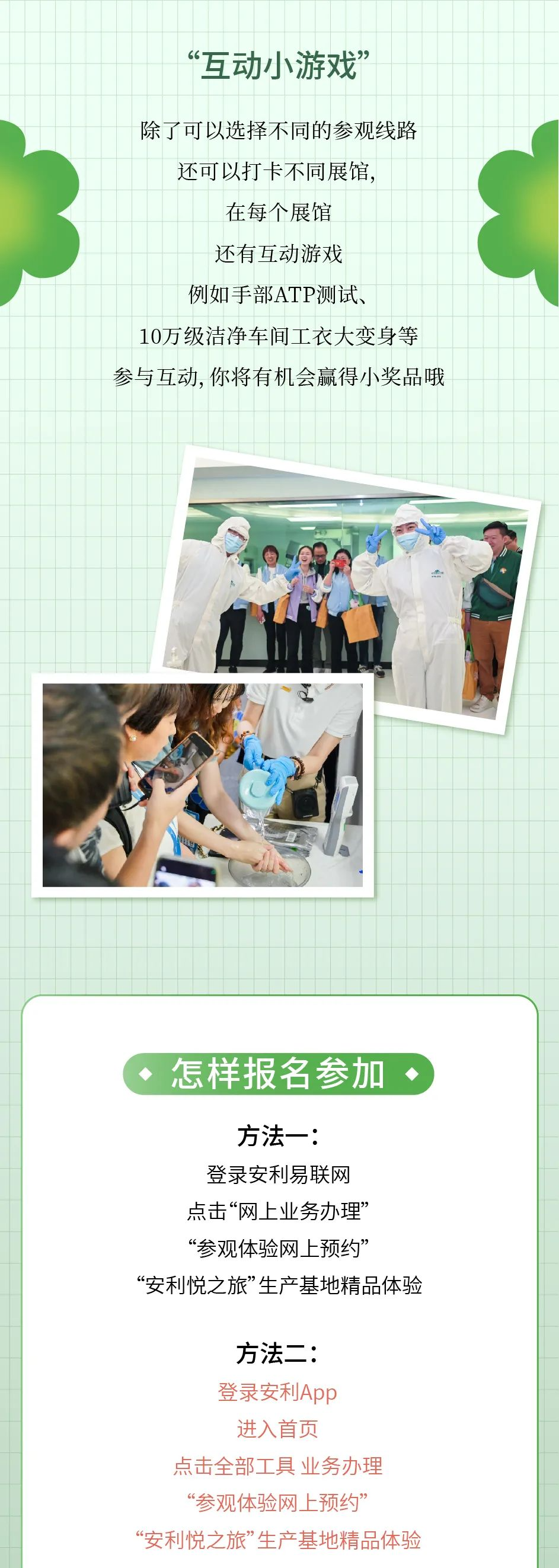 “互动小游戏”
 除了可以选择不同的参观线路
 还可以打卡不同展馆，
 在每个展馆
 还有互动游戏
 例如手部ATP测试、
 10万级洁净车间工衣大变身等
 参与互动, 你将有机会赢得小奖品哦
 怎样报名参加
 方法一：
 登录安利易联网
 点击“网上业务办理”
 “参观体验网上预约”
 “安利悦之旅”生产基地精品体验
 方法二：
 登录安利App
 进入首页
 点击全部工具 业务办理
 “参观体验网上预约”
 “安利悦之旅”生产基地精品体验