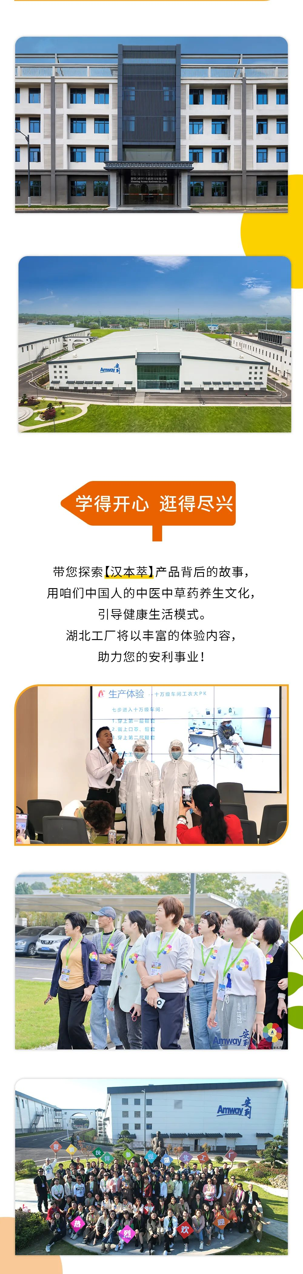 学得开心 逛得尽兴
 带您探索【汉本萃】产品背后的故事，
 用咱们中国人的中医中草药养生文化，
 引导健康生活模式。
 湖北工厂将以丰富的体验内容，
 助力您的安利事业！