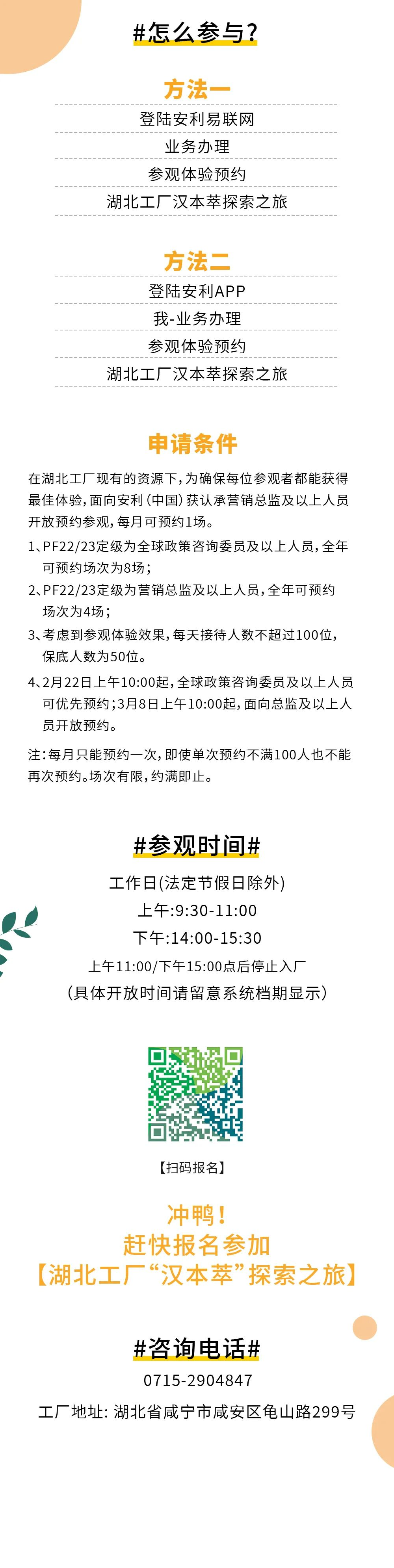 #怎么参与？
 方法一
 登陆安利易联网
 业务办理
 参观体验预约
 湖北工厂汉本萃探索之旅
 方法二
 登陆安利APP
 我-业务办理
 参观体验预约
 湖北工厂汉本萃探索之旅
 申请条件
 在湖北工厂现有的资源下，为确保每位参观者都能获得最佳体验，面向安利（中国）获认承营销总监及以上人员开放预约参观，每月可预约1场。
 1、PF22/23定级为全球政策咨询委员及以上人员，全年可预约场次为8场；
 2、PF22/23定级为营销总监及以上人员，全年可预约场次为4场；
 3、考虑到参观体验效果，每天接待人数不超过100位，保底人数为50位。
 4、2月22日上午10:00起，全球政策咨询委员及以上人员可优先预约；3月8日上午10:00起，面向总监及以上人员开放预约。
 注：每月只能预约一次，即使单次预约不满100人也不能再次预约。场次有限，约满即止。
 #参观时间#
 工作日(法定节假日除外)
 上午:9:30-11:00
 下午:14:00-15:30
 上午11:00/下午15:00点后停止入厂
 （具体开放时间请留意系统档期显示）
 【扫码报名】
 冲鸭！赶快报名参加【湖北工厂“汉本萃”探索之旅】
 #咨询电话#
 0715-2904847
 工厂地址: 湖北省咸宁市咸安区龟山路299号
