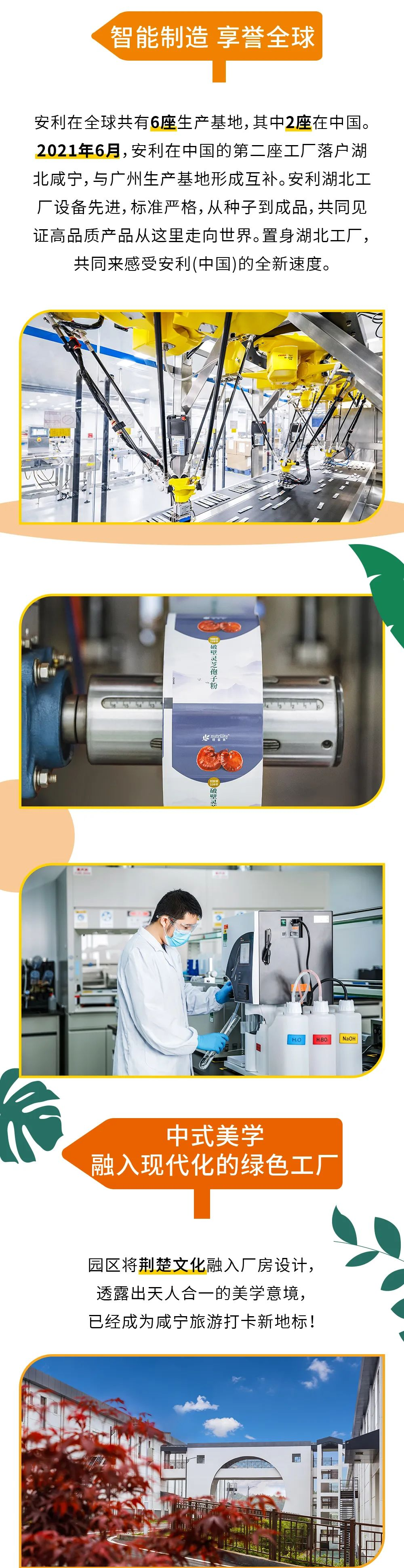 智能制造 享誉全球
 安利在全球共有6座生产基地，其中2座在中国。2021年6月，安利在中国的第二座工厂落户湖北咸宁，与广州生产基地形成互补。安利湖北工厂设备先进，标准严格，从种子到成品，共同见证高品质产品从这里走向世界。置身湖北工厂，共同来感受安利(中国)的全新速度。
 中式美学 融入现代化的绿色工厂
 园区将荆楚文化融入厂房设计，透露出天人合一的美学意境，已经成为咸宁旅游打卡新地标！