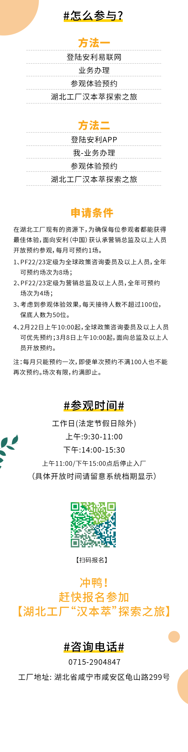 #怎么参与？
 方法一
 登陆安利易联网
 业务办理
 参观体验预约
 湖北工厂汉本萃探索之旅
 方法二
 登陆安利APP
 我-业务办理
 参观体验预约
 湖北工厂汉本萃探索之旅
 申请条件
 在湖北工厂现有的资源下，为确保每位参观者都能获得最佳体验，面向安利（中国）获认承营销总监及以上人员开放预约参观，每月可预约1场。
 1、PF22/23定级为全球政策咨询委员及以上人员，全年可预约场次为8场；
 2、PF22/23定级为营销总监及以上人员，全年可预约场次为4场；
 3、考虑到参观体验效果，每天接待人数不超过100位，保底人数为50位。
 4、2月22日上午10:00起，全球政策咨询委员及以上人员可优先预约；3月8日上午10:00起，面向总监及以上人员开放预约。
 注：每月只能预约一次，即使单次预约不满100人也不能再次预约。场次有限，约满即止。
 #参观时间#
 工作日(法定节假日除外)
 上午:9:30-11:00
 下午:14:00-15:30
 上午11:00/下午15:00点后停止入厂
 （具体开放时间请留意系统档期显示）
 【扫码报名】
 冲鸭！赶快报名参加【湖北工厂“汉本萃”探索之旅】
 #咨询电话#
 0715-2904847
 工厂地址: 湖北省咸宁市咸安区龟山路299号